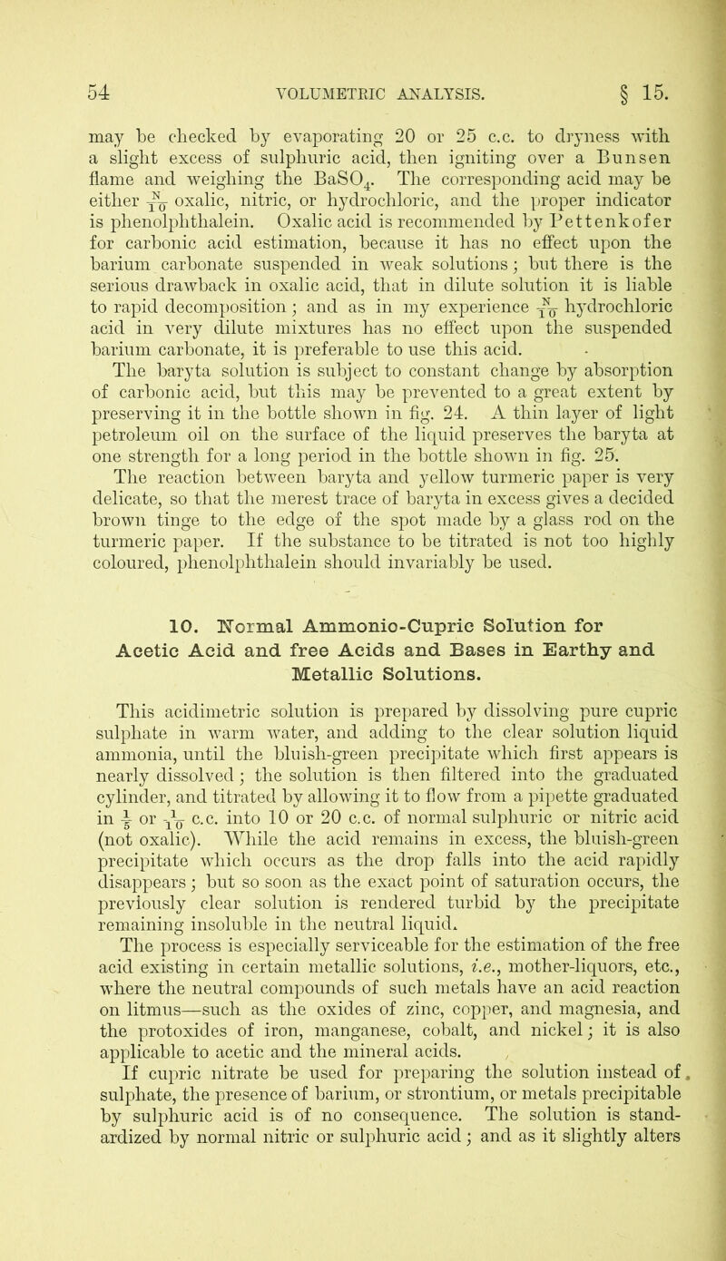 may be checked by evaporating 20 or 25 c.c. to dryness with a slight excess of sulphuric acid, then igniting over a Bunsen flame and weighing the BaS04. The corresponding acid may be either oxalic, nitric, or hydrochloric, and the proper indicator is phenolplithalein. Oxalic acid is recommended by Pettenkofer for carbonic acid estimation, because it has no effect upon the barium carbonate suspended in weak solutions; but there is the serious drawback in oxalic acid, that in dilute solution it is liable to rapid decomposition; and as in my experience ~ hydrochloric acid in very dilute mixtures has no effect upon the suspended barium carbonate, it is preferable to use this acid. The baryta solution is subject to constant change by absorption of carbonic acid, but this may be prevented to a great extent by preserving it in the bottle shown in fig. 24. A thin layer of light petroleum oil on the surface of the liquid preserves the baryta at one strength for a long period in the bottle shown in fig. 25. The reaction between baryta and yellow turmeric paper is very delicate, so that the merest trace of baryta in excess gives a decided brown tinge to the edge of the spot made by a glass rod on the turmeric paper. If the substance to be titrated is not too highly coloured, phenolplithalein should invariably be used. 10. Thermal Ammonio-Cupric Solution for Acetic Acid and free Acids and Bases in Earthy and Metallic Solutions. This acidimetric solution is prepared by dissolving pure cupric sulphate in warm water, and adding to the clear solution liquid ammonia, until the bluish-green precipitate which first appears is nearly dissolved; the solution is then filtered into the graduated cylinder, and titrated by allowing it to flow from a pipette graduated in 1- or jjj- c.c. into 10 or 20 c.c. of normal sulphuric or nitric acid (not oxalic). While the acid remains in excess, the bluish-green precipitate which occurs as the drop falls into the acid rapidly disappears; but so soon as the exact point of saturation occurs, the previously clear solution is rendered turbid by the precipitate remaining insoluble in the neutral liquid. The process is especially serviceable for the estimation of the free acid existing in certain metallic solutions, i.e., mother-liquors, etc., where the neutral compounds of such metals have an acid reaction on litmus—such as the oxides of zinc, copper, and magnesia, and the protoxides of iron, manganese, cobalt, and nickel; it is also applicable to acetic and the mineral acids. If cupric nitrate be used for preparing the solution instead of. sulphate, the presence of barium, or strontium, or metals precipitable by sulphuric acid is of no consequence. The solution is stand- ardized by normal nitric or sulphuric acid; and as it slightly alters