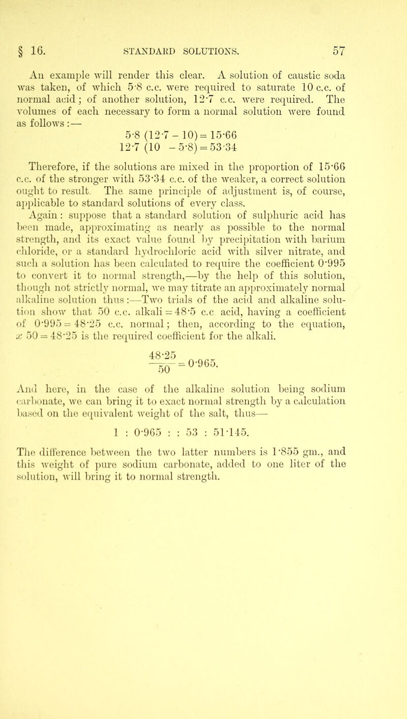 An example will render this clear. A solution of caustic soda was taken, of which 5-8 c.c. were required to saturate 10 c.c. of normal acid; of another solution, 12’7 c.c. were required. The volumes of each necessary to form a normal solution were found as follows: — 5-8 (12-7-10)= 15-66 12-7(10 -5*8) = 53 34 Therefore, if the solutions are mixed in the proportion of 15-66 c.c. of the stronger with 53*34 c.c. of the weaker, a correct solution ought to result. The same principle of adjustment is, of course, applicable to standard solutions of every class. Again: suppose that a standard solution of sulphuric acid has been made, approximating as nearly as possible to the normal strength, and its exact value found by precipitation with barium chloride, or a standard hydrochloric acid with silver nitrate, and such a solution has been calculated to require the coefficient 0995 to convert it to normal strength,—by the help of this solution, though not strictly normal, we may titrate an approximately normal alkaline solution thus:—Two trials of the acid and alkaline solu- tion show that 50 c.c. alkali = 48*5 c.c acid, having a coefficient of 0*995 = 48*25 c.c. normal; then, according to the equation, x 50 = 48*25 is the required coefficient for the alkali. 48-25 50 = 0-965. And here, in the case of the alkaline solution being sodium carbonate, we can bring it to exact normal strength by a calculation based on the equivalent weight of the salt, thus— 1 : 0-965 : : 53 : 51T45. The difference between the two latter numbers is T855 gm., and this weight of pure sodium carbonate, added to one liter of the solution, will bring it to normal strength.