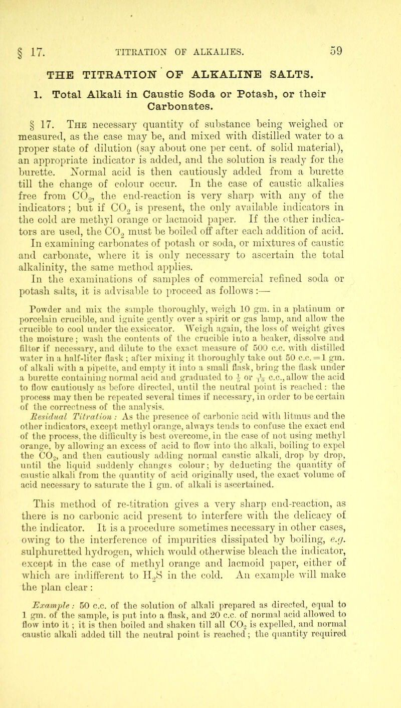 THE TITRATION OF ALKALINE SALTS. 1. Total Alkali in Caustic Soda or Potash, or their Carbonates. § 17. The necessary quantity of substance being weighed or measured, as the case may be, and mixed with distilled water to a proper state of dilution (say about one per cent, of solid material), an appropriate indicator is added, and the solution is ready for the burette. Normal acid is then cautiously added from a burette till the change of colour occur. In the case of caustic alkalies free from C02, the end-reaction is very sharp with any of the indicators; but if C02 is present, the only available indicators in the cold are methyl orange or lacmoid paper. If the other indica- tors are used, the C02 must be boiled off after each addition of acid. In examining carbonates of potash or soda, or mixtures of caustic and carbonate, where it is only necessary to ascertain the total alkalinity, the same method applies. In the examinations of samples of commercial refined soda or potash salts, it is advisable to proceed as follows:—- Powder and mix the sample thoroughly, weigh 10 gm. in a platinum or porcelain crucible, and ignite gently over a spirit or gas lamp, and allow the crucible to cool under the exsiccator. Weigh again, the loss of weight gives the moisture; wash the contents of the crucible into a beaker, dissolve and filter if necessary, and dilute to the exact measure of 500 c.c. with distilled water in a half-liter flask; after mixing it thoroughly take out 50 c.c. = l gm. of alkali with a pipette, and empty it into a small flask, bring the flask under a burette containing normal acid and graduated to -§■ or 3V c.c., allow the acid to flow cautiously as before directed, until the neutral point is reached: the process may then be repeated several times if necessary, in order to be certain of the correctness of the analysis. Residual Titration : As the presence of carbonic acid with litmus and the other indicators, except methyl orange, always tends to confuse the exact end of the process, the difficulty is best overcome, in the case of not using methyl orange, by allowing an excess of acid to flow into the alkali, boiling to expel the C02, and then cautiously adding normal caustic alkali, drop by drop, until the liquid suddenly changes colour; by deducting the quantity of caustic alkali from the quantity of acid originally used, the exact volume of acid necessary to saturate the 1 gm. of alkali is ascertained. This method of re-titration gives a very sharp end-reaction, as there is no carbonic acid present to interfere with the delicacy of the indicator. It is a procedure sometimes necessary in other cases, owing to the interference of impurities dissipated by boiling, e.g. sulphuretted hydrogen, which would otherwise bleach the indicator, except in the case of methyl orange and lacmoid paper, either of which are indifferent to H2S in the cold. A11 example will make the plan clear: Example: 50 c.c. of the solution of alkali prepared as directed, equal to 1 gm. of the sample, is put into a flask, and 20 c.c. of normal acid allowed to flow into it ; it is then boiled and shaken till all C02 is expelled, and normal caustic alkali added till the neutral point is reached; the quantity required
