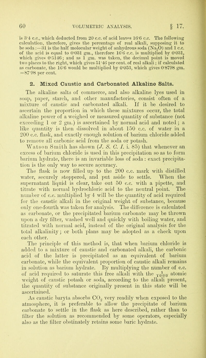 is 3*4 c.c., which deducted from 20 c.c. of acid leaves 16*6 c.c. The following calculation, therefore, gives the percentage of real alkali, supposing it to he soda31 is the half molecular weight of anhydrous soda (Na20) and 1 c.c. of the acid is equal to 0*031 gm., therefore 16*6 c.c. is multiplied by 0*031, which gives 0*5146; and as 1 gm. was taken, the decimal point is moved two places to the right, which gives 51*46 per cent, of real alkali; if calculated as carbonate, the 16*6 would be multiplied by 0*053, which gives 0*8798 gm. = 87*98 per cent. 2. Mixed Caustic and Carbonated Alkaline Salts. The alkaline salts of commerce, and also alkaline lyes used in soap, paper, starch, and other manufactories, consist often of a mixture of caustic and carbonated alkali. If it he desired to ascertain the proportion in which these mixtures occur, the total alkaline power of a weighed or measured quantity of substance (not exceeding 1 or 2 gm.) is ascertained by normal acid and noted; a like quantity is then dissolved in about 150 c.c. of water in a 200 c.c. flask, and exactly enough solution of barium chloride added to remove all carbonic acid from the soda or potash. Watson Smith has shown (J. S. C. I. i. 85) that whenever an excess of barium chloride is used in this precipitation so as to form barium hydrate, there is an invariable loss of soda: exact precipita- tion is the only way to secure accuracy. The flask is now filled up to the 200 c.c. mark with distilled water, securely stoppered, and put aside to settle. When the supernatant liquid is clear, take out 50 c.c. with a pipette, and titrate with normal hydrochloric acid to the neutral point. The number of c.c. multiplied by 4 will be the quantity of acid required for the caustic alkali in the original weight of substance, because only one-fourth was taken for analysis. The difference is calculated as carbonate, or the precipitated barium carbonate may be thrown upon a dry filter, washed well and quickly with boiling water, and titrated with normal acid, instead of the original analysis for the total alkalinity; or both plans may be adopted as a check upon each other. The principle of this method is, that when barium chloride is added to a mixture of caustic and carbonated alkali, the carbonic acid of the latter is precipitated as an equivalent of barium carbonate, while the equivalent proportion of caustic alkali remains in solution as barium hydrate. By multiplying the number of c.c. of acid required to saturate this free alkali with the atomic weight of caustic potash or soda, according to the alkali present, the quantity of substance originally present in this state will be ascertained. As caustic baryta absorbs C02 very readily whqn exposed to the atmosphere, it is preferable to allow the precipitate of barium carbonate to settle in the flask as here described, rather than to filter the solution as recommended by some operators, especially* also as the filter obstinately retains some baric hydrate.