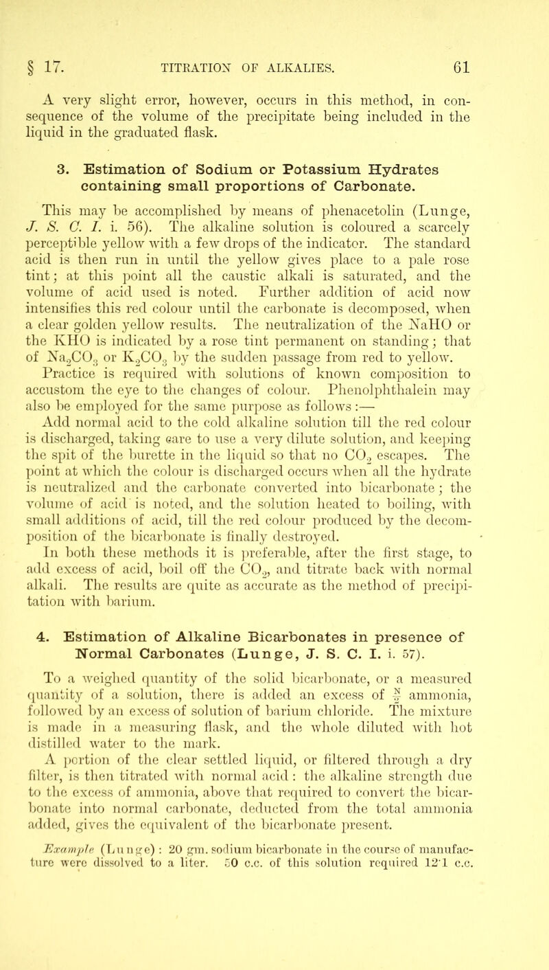 A very slight error, however, occurs in this method, in con- sequence of the volume of the precipitate being included in the liquid in the graduated flask. 3. Estimation of Sodium or Potassium Hydrates containing small proportions of Carbonate. This may he accomplished by means of phenacetolin (Lunge, J. S. C. I. i. 56). The alkaline solution is coloured a scarcely perceptible yellow with a few drops of the indicator. The standard acid is then run in until the yellow gives place to a pale rose tint; at this point all the caustic alkali is saturated, and the volume of acid used is noted. Further addition of acid now intensifies this red colour until the carbonate is decomposed, when a clear golden yellow results. The neutralization of the NaHO or the KHO is indicated by a rose tint permanent on standing; that of Na2COs or K2C03 by the sudden passage from red to yellow. Practice is required with solutions of known composition to accustom the eye to the changes of colour. Phenolphthalein may also he employed for the same purpose as follows:— Add normal acid to the cold alkaline solution till the red colour is discharged, taking eare to use a very dilute solution, and keeping the spit of the burette in the liquid so that no C02 escapes. The point at which the colour is discharged occurs when all the hydrate is neutralized and the carbonate converted into bicarbonate; the volume of acid is noted, and the solution heated to boiling, with small additions of acid, till the red colour produced by the decom- position of the bicarbonate is finally destroyed. In both these methods it is preferable, after the first stage, to add excess of acid, boil off the C02, and titrate back with normal alkali. The results are quite as accurate as the method of precipi- tation with barium. 4. Estimation of Alkaline Bicarbonates in presence of Normal Carbonates (Lunge, J. S. C. I. i. 57). To a weighed quantity of the solid bicarbonate, or a measured quantity of a solution, there is added an excess of J ammonia, followed by an excess of solution of barium chloride. The mixture is made in a measuring flask, and the whole diluted with hot distilled water to the mark. A portion of the clear settled liquid, or filtered through a dry filter, is then titrated with normal acid: the alkaline strength due to the excess of ammonia, above that required to convert the bicar- bonate into normal carbonate, deducted from the total ammonia added, gives the equivalent of the bicarbonate present. Example (Lunge) : 20 gm. sodium bicarbonate in the course of manufac- ture were dissolved to a liter. 50 c.c. of this solution required 12‘1 c.c.