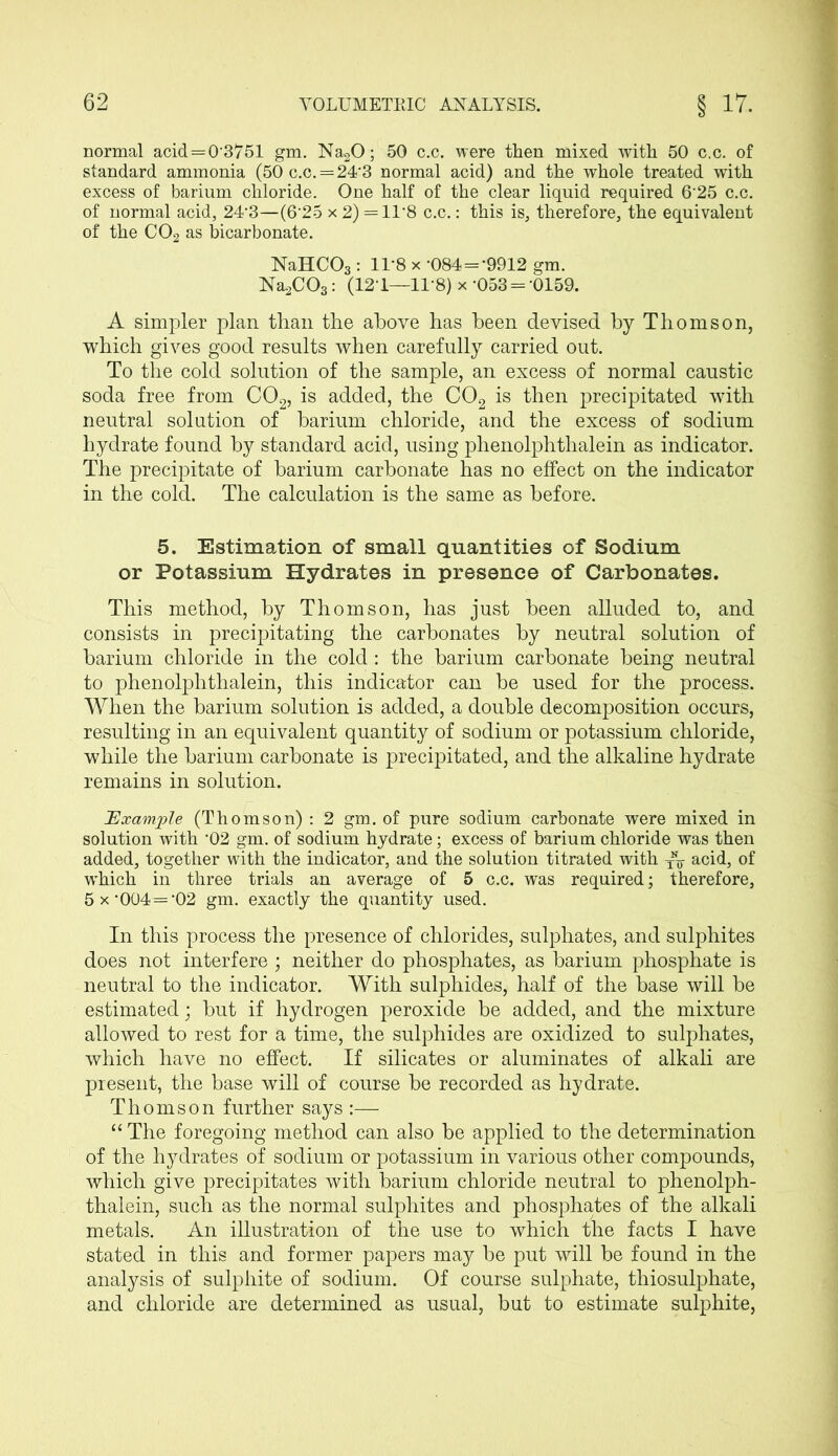 normal acid = 0'3751 gm. Na20; 50 c.c. were then mixed, with 50 c.c. of standard ammonia (50c.c. = 24'3 normal acid) and the whole treated with excess of barium chloride. One half of the clear liquid required 6'25 c.c. of normal acid, 24’3—(6‘25 x 2) =11‘8 c.c.: this is, therefore, the equivalent of the C02 as bicarbonate. NaHC03: 1L8 x -084 = '9912 gm. Na.2C03: (12-1—118) x-053 = -0159. A simpler plan than the above has been devised by Thomson, which gives good results when carefully carried out. To the cold solution of the sample, an excess of normal caustic soda free from C02, is added, the C02 is then precipitated with neutral solution of barium chloride, and the excess of sodium hydrate found by standard acid, using phenolphthalein as indicator. The precipitate of barium carbonate has no effect on the indicator in the cold. The calculation is the same as before. 5. Estimation of small quantities of Sodium or Potassium Hydrates in presence of Carbonates. This method, by Thomson, has just been alluded to, and consists in precipitating the carbonates by neutral solution of barium chloride in the cold : the barium carbonate being neutral to phenolphthalein, this indicator can be used for the process. When the barium solution is added, a double decomposition occurs, resulting in an equivalent quantity of sodium or potassium chloride, while the barium carbonate is precipitated, and the alkaline hydrate remains in solution. Example (Thomson) : 2 gm. of pure sodium carbonate were mixed in solution with ‘02 gm. of sodium hydrate; excess of barium chloride was then added, together with the indicator, and the solution titrated with acid, of which in three trials an average of 5 c.c. was required; therefore, 5 x -004 = ‘02 gm. exactly the quantity used. In this process the presence of chlorides, sulphates, and sulphites does not interfere ; neither do phosphates, as barium phosphate is neutral to the indicator. With sulphides, half of the base will be estimated; but if hydrogen peroxide be added, and the mixture allowed to rest for a time, the sulphides are oxidized to sulphates, which have no effect. If silicates or aluminates of alkali are present, the base will of course be recorded as hydrate. Thomson further says :— “ The foregoing method can also be applied to the determination of the hydrates of sodium or potassium in various other compounds, which give precipitates with barium chloride neutral to phenolph- thalein, such as the normal sulphites and phosphates of the alkali metals. An illustration of the use to which the facts I have stated in this and former papers may be put will be found in the analysis of sulphite of sodium. Of course sulphate, thiosulphate, and chloride are determined as usual, but to estimate sulphite,