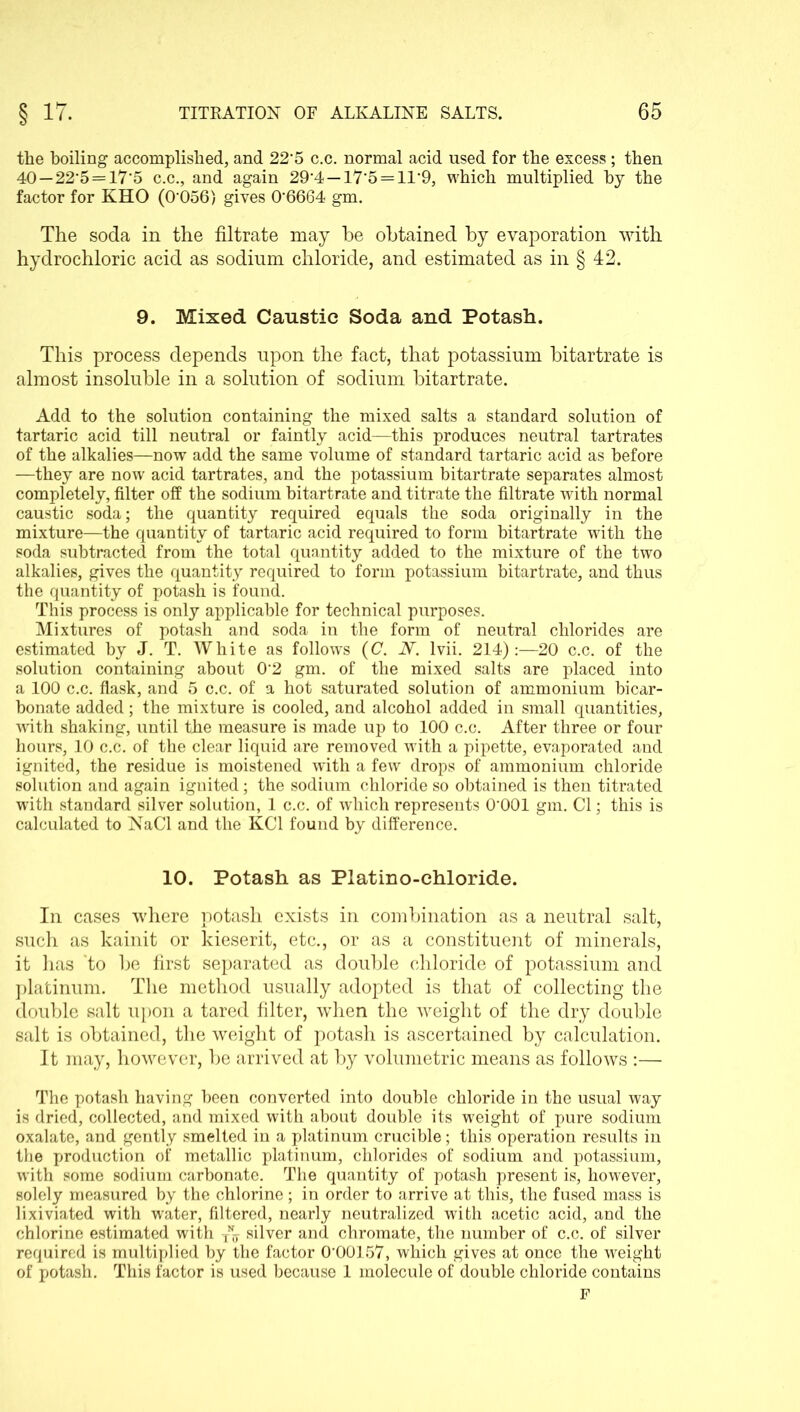 the boiling accomplished, and 22 5 c.c. normal acid used for the excess ; then 40—22’5 = 17'5 c.c., and again 29’4 —I7'5 = ir9, which multiplied by the factor for KHO (0‘056) gives 0’6664 gm. The soda in the filtrate may he obtained by evaporation with hydrochloric acid as sodium chloride, and estimated as in § 42. 9. Mixed Caustic Soda and Potash. This process depends upon the fact, that potassium bitartrate is almost insoluble in a solution of sodium bitartrate. Add to the solution containing the mixed salts a standard solution of tartaric acid till neutral or faintly acid—this produces neutral tartrates of the alkalies—now add the same volume of standard tartaric acid as before —they are now acid tartrates, and the potassium bitartrate separates almost completely, filter off the sodium bitartrate and titrate the filtrate with normal caustic soda; the quantity required equals the soda originally in the mixture—the quantity of tartaric acid required to form bitartrate with the soda subtracted from the total quantity added to the mixture of the two alkalies, gives the quantity required to form potassium bitartrate, and thus the quantity of potash is found. This process is only applicable for technical purposes. Mixtures of potash and soda in the form of neutral chlorides are estimated by J. T. White as follows (C. 2V. lvii. 214):—20 c.c. of the solution containing about 02 gm. of the mixed salts are placed into a 100 c.c. flask, and 5 c.c. of a hot saturated solution of ammonium bicar- bonate added; the mixture is cooled, and alcohol added in small quantities, with shaking, until the measure is made up to 100 c.c. After three or four hours, 10 c.c. of the clear liquid are removed with a pipette, evaporated and ignited, the residue is moistened with a few drops of ammonium chloride solution and again ignited; the sodium chloride so obtained is then titrated with standard silver solution, 1 c.c. of which represents O'OOl gm. Cl; this is calculated to NaCl and the KC1 found by difference. 10. Potash as Platino-chloride. In cases where potash exists in combination as a neutral salt, such as kainit or kieserit, etc., or as a constituent of minerals, it has to be first separated as double chloride of potassium and platinum. The method usually adopted is that of collecting the double salt upon a tared filter, when the weight of the dry double salt is obtained, the weight of potash is ascertained by calculation. It may, however, be arrived at by volumetric means as follows :— The potash having been converted into double chloride in the usual way is dried, collected, and mixed with about double its weight of pure sodium oxalate, and gently smelted in a platinum crucible; this operation results in the production of metallic platinum, chlorides of sodium and potassium, with some sodium carbonate. The quantity of potash present is, however, solely measured by the chlorine; in order to arrive at this, the fused mass is lixiviated with wrater, filtered, nearly neutralized with acetic acid, and the chlorine estimated with silver and chromate, the number of c.c. of silver required is multiplied by the factor 0‘00157, which gives at once the weight of potash. This factor is used because 1 molecule of double chloride contains F