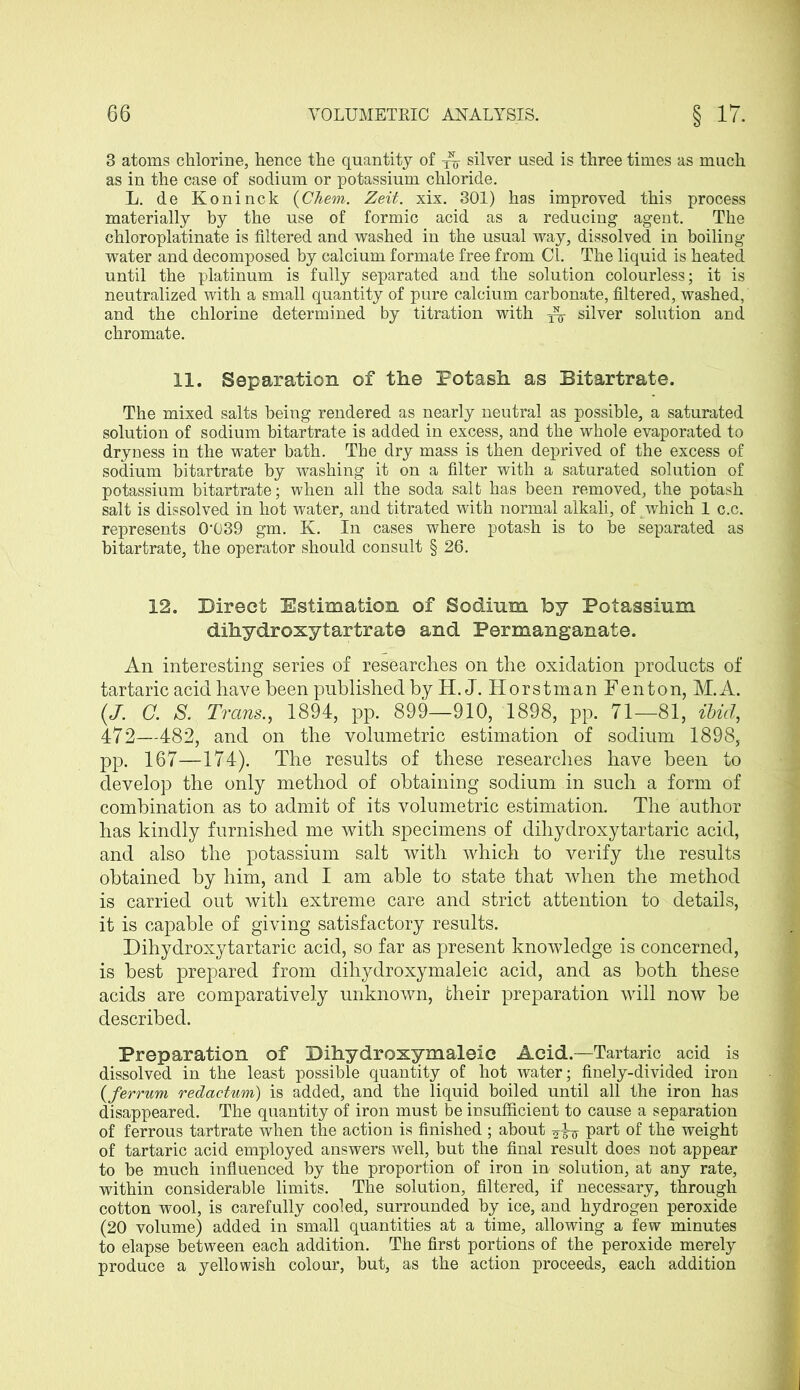 3 atoms chlorine, hence the quantity of Ar silver used is three times as much as in the case of sodium or potassium chloride. L. de Koninck (Chem. Zeit. xix. 301) has improved this process materially by the use of formic acid as a reducing agent. The chloroplatinate is filtered and washed in the usual way, dissolved in boiling water and decomposed by calcium formate free from Cl. The liquid is heated until the platinum is fully separated and the solution colourless; it is neutralized with a small quantity of pure calcium carbonate, filtered, washed, and the chlorine determined by titration with silver solution and chromate. 11. Separation of the Potash as Bitartrate. The mixed salts being rendered as nearly neutral as possible, a saturated solution of sodium bitartrate is added in excess, and the whole evaporated to dryness in the water bath. The dry mass is then deprived of the excess of sodium bitartrate by washing it on a filter with a saturated solution of potassium bitartrate; when all the soda salt has been removed, the potash salt is dissolved in hot water, and titrated with normal alkali, of which 1 c.c. represents 0'039 gm. K. In cases where potash is to he separated as bitartrate, the operator should consult § 26. 12. Direct Estimation of Sodium by Potassium dihydroxytartrate and Permanganate. An interesting series of researches on the oxidation products of tartaric acid have been published by H.J. Horstman Fenton, M.A. (J. C. S. Trans., 1894, pp. 899—910, 1898, pp. 71—81, ibid, 472—482, and on the volumetric estimation of sodium 1898, pp. 167—174). The results of these researches have been to develop the only method of obtaining sodium in such a form of combination as to admit of its volumetric estimation. The author has kindly furnished me with specimens of dihydroxy tartaric acid, and also the potassium salt with which to verify the results obtained by him, and I am able to state that when the method is carried out with extreme care and strict attention to details, it is capable of giving satisfactory results. Dihydroxytartaric acid, so far as present knowledge is concerned, is best prepared from dihydroxymaleic acid, and as both these acids are comparatively unknown, their preparation will now he described. Preparation of Dihydroxymaleic Acid.—Tartaric acid is dissolved in the least possible quantity of hot water; finely-divided iron (ferrum redactum) is added, and the liquid boiled until all the iron has disappeared. The quantity of iron must be insufficient to cause a separation of ferrous tartrate when the action is finished ; about part of the weight of tartaric acid employed answers well, but the final result does not appear to be much influenced by the proportion of iron in solution, at any rate, within considerable limits. The solution, filtered, if necessary, through cotton wool, is carefully cooled, surrounded by ice, and hydrogen peroxide (20 volume) added in small quantities at a time, allowing a few minutes to elapse between each addition. The first portions of the peroxide merely produce a yellowish colour, but, as the action proceeds, each addition