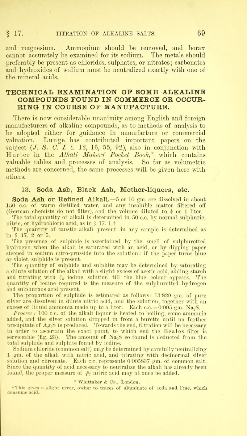 and magnesium. Ammonium should be removed, and borax cannot accurately be examined for its sodium. The metals should preferably be present as chlorides, sulphates, or nitrates; carbonates and hydroxides of sodium must be neutralized exactly with one of the mineral acids. TECHNICAL EXAMINATION OF SOME ALKALINE COMPOUNDS FOUND IN COMMERCE OR OCCUR- RING IN COURSE OF MANUFACTURE. There is now considerable unanimity among English and foreign manufacturers of alkaline compounds, as to methods of analysis to he adopted either for guidance in manufacture or commercial valuation. Lunge has contributed important papers on the subject (/. S. C. I. i. 12, 16, 55, 92), also in conjunction with Hurter in the Alkali Makers' Pocket Book* which contains valuable tables and processes of analysis. So far as volumetric methods are concerned, the same processes will he given here with others. 13. Soda Ash, Black Ash, Mother-liquors, etc. Soda Ash or Refined Alkali.—5 or 10 gm. are dissolved in about 150 c.c. of warm distilled water, and any insoluble matter filtered off (German chemists do not filter), and the volume diluted to | or 1 liter. The total quantity of alkali is determined in 50 c.c. by normal sulphuric, nitric, or hydrochloric acid, as in § 17. 1.+ The quantity of caustic alkali present in any sample is determined as in § 17. 2 or 5. The presence of sulphide is ascertained by the smell of sulphuretted hydrogen when the alkali is saturated with an acid, or by dipping paper steeped in sodium nitro-prusside into the solution: if the paper turns blue or violet, sulphide is present. The quantity of sulphide and sulphite may be determined by saturating a dilute solution of the alkali with a slight excess of acetic acid, adding starch and titrating with iodine solution till the blue colour appears. The quantity of iodine required is the measure of the sulphuretted hydrogen and sulphurous acid present. The proportion of sulphide is estimated as follows: 13820 gm. of pure silver are dissolved in dilute nitric acid, and the solution, together with an excess of liquid ammonia made up to a liter. Each c.c. = 0’005 gm. Na2S. Process: 100 c.c. of the alkali liquor is heated to boiling, some ammonia added, and the silver solution dropped in from a burette until no further precipitate of Ag2S is produced. Towards the end, filtration will be necessary in order to ascertain the exact point, to which end the Beales filter is serviceable (fig. 23). The amount of Na.2S so found is deducted from the total sulphide and sulphite found by iodine. Sodium chloride (common salt) may be determined by carefully neutralizing 1 gm. of the alkali with nitric acid, and titrating with decinormal silver solution and chromate. Each c.c. represents 0 005837 gm. of common salt. Since the quantity of acid necessary to neutralize the alkali has already been found, the proper measure of ^ nitric acid may at once be added. * Whittaker & Co., London. fThis gives a slight error, owing to traces of aluxninate of sioda and l:me, which consume acid.