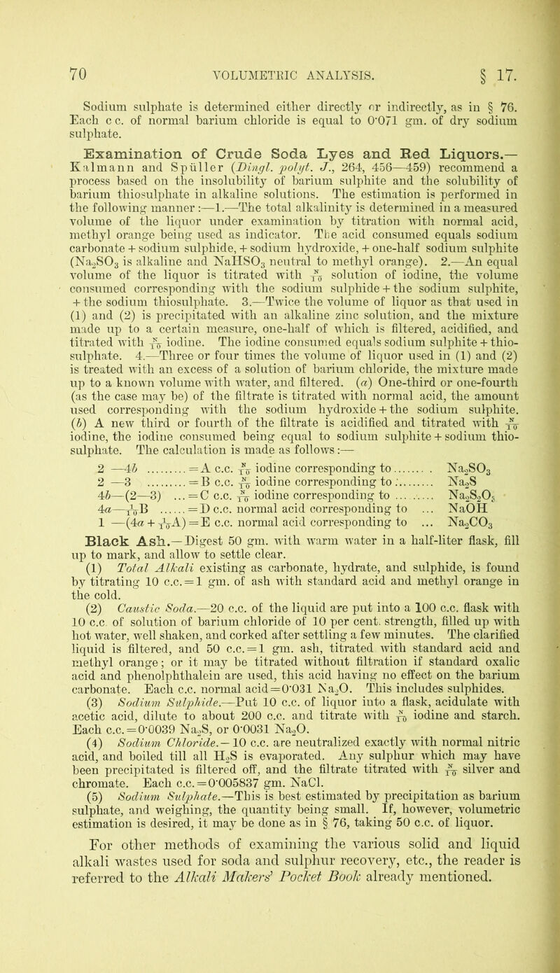 Sodium sulphate is determined either directly or indirectly, as in § 76. Each c c. of normal barium chloride is equal to 0*071 gm. of dry sodium sulphate. Examination of Crude Soda Lyes and Red Liquors.— Kalmann and Spuller (Dingl. polyt. J., 264, 456—459) recommend a process based on the insolubility of barium sulphite and the solubility of barium thiosulphate in alkaline solutions. The estimation is performed in the following manner :—1.—The total alkalinity is determined in a measured volume of the liquor under examination by titration with normal acid, methyl orange being used as indicator. Tbe acid consumed equals sodium carbonate + sodium sulphide, + sodium hydroxide, + one-half sodium sulphite (Na2S03 is alkaline and NaHS03 neutral to methyl orange). 2.—An equal volume of the liquor is titrated with solution of iodine, the volume consumed corresponding with the sodium sulphide + the sodium sulphite, + the sodium thiosulphate. 3.—Twice the volume of liquor as that used in (1) and (2) is precipitated with an alkaline zinc solution, and the mixture made up to a certain measure, one-half of which is filtered, acidified, and titrated with ^ iodine. The iodine consumed equals sodium sulphite + thio- sulphate. 4.—Three or four times the volume of liquor used in (1) and (2) is treated with an excess of a solution of barium chloride, the mixture made up to a known volume with water, and filtered, (a) One-third or one-fourth (as the case may be) of the filtrate is titrated with normal acid, the amount used corresponding with the sodium hydroxide + the sodium sulphite. (b) A new third or fourth of the filtrate is acidified and titrated writh -£$■ iodine, the iodine consumed being equal to sodium sulphite + sodium thio- sulphate. The calculation is made as follows:— 2 —4b =A c.c. tt5- iodine corresponding to Na2S03 2 —3 = B c.c. iodine corresponding to Na2S 4b—(2—3) ... =C c.c. ^ iodine corresponding to Na.2S2Os 4a—tVB =3)c.c. normal acid corresponding to ... NaOH 1 —(4a + 115-A)=E c.c. normal acid corresponding to ... NagCC^ Black Ask.—Digest 50 gm. with warm water in a half-liter flask, fill up to mark, and allow to settle clear. (1) Total Allcali existing as carbonate, hydrate, and sulphide, is found by titrating 10 c.c. = l gm. of ash with standard acid and methyl orange in the cold. (2) Caustic Soda.—20 c.c. of the liquid are put into a 100 c.c. flask with 10 c.c. of solution of barium chloride of 10 per cent, strength, filled up with hot water, well shaken, and corked after settling a few minutes. The clarified liquid is filtered, and 50 c.c. = l gm. ash, titrated with standard acid and methyl orange; or it may be titrated without filtration if standard oxalic acid and phenolphthalein are used, this acid having no effect on the barium carbonate. Each c.c. normal acid=0*031 ISa20. This includes sulphides. (3) Sodium Sulphide.—Put 10 c.c. of liquor into a flask, acidulate with acetic acid, dilute to about 200 c.c. and titrate with ^ iodine and starch. Each c.c. = 0*0039 Na2S, or 0*0031 Na20. (4) Sodium Chloride.—10 c.c. are neutralized exactly with normal nitric acid, and boiled till all H2S is evaporated. Any sulphur which may have been precipitated is filtered off, and the filtrate titrated with ^ silver and chromate. Each c.c. = 0*005837 gm. NaCl. (5) Sodium Sulphate.—This is best estimated by precipitation as barium sulphate, and weighing, the quantity being small. If, however, volumetric estimation is desired, it may be done as in § 76, taking 50 c.c. of liquor. For other methods of examining the various solid and liquid alkali wastes used for soda and sulphur recovery, etc., the reader is referred to the Alkali Makers’ Pocket Book already mentioned.
