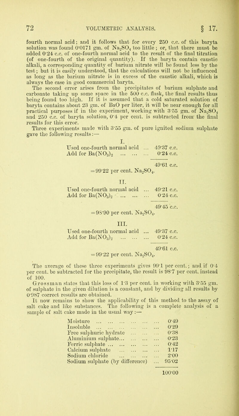 fourth normal acid; and it follows that for every 250 c.c. of this baryta solution was found 0*0171 gm. of Na2S04 too little ; or, that there must be added 0*24 c.c. of one-fourth normal acid to the result of the final titration (of one-fourth of the original quantity). If the baryta contain caustic alkali, a corresponding quantity of barium nitrate will be found less by the test; but it is easily understood, that the calculations will not be influenced as long as the barium nitrate is in excess of the caustic alkali, which is always the case in good commercial baryta. The second error arises from the precipitates of barium sulphate and carbonate taking up some space in the 500 c.c. flask, the final results thus being found too high. If it is assumed that a cold saturated solution of baryta contains about 23 gm. of BaO per liter, it will be near enough for all practical purposes if in the experiment, working with 3*55 gm. of Na2S04 and 250 c.c. of baryta solution, 0*4 per cent, is subtracted from* the final results for this error. Three experiments made with 3*55 gm. of pure ignited sodium sulphate gave the following results:— I. Used one-fourth normal acid ... 49'37 c.c. Add for Ba(N03)2 0*24 c.c. 49*61 c.c. = 99*22 per cent. Na2S04. II. Used one-fourth normal acid ... 49*21 c.c. Add for Ba(N03)2 - 0*24 c.c. 49*45 c.c, = 98*90 per cent. Na.2S04. III. Used one-fourth normal acid ... 49*37 c.c. Add for Ba(N03)2 0*24 c.c. 49*61 c.c. = 99*22 per cent. Na2S04. The average of these three experiments gives 99*1 per cent.; and if 0*4 per cent, be subtracted for the precipitate, the result is 98*7 per cent, instead of 100. Grossman states that this loss of 1*3 per cent, in working with 3*55 gm. of sulphate in the given dilution is a constant, and by dividing all results by 0*987 correct results are obtained. It now remains to show the applicability of this method to the assay of salt cake and like substances. The following is a complete analysis of a sample of salt cake made in the usual way :— Moisture ... 0*49 Insoluble 0*29 Tree sulphuric hydrate 0*38 Aluminium sulphate ... 0*23 Perric sulphate ... 0*42 Calcium sulphate ... 1*17 Sodium chloride 2*00 Sodium sulphate (by difference) ... 95*02 100*00