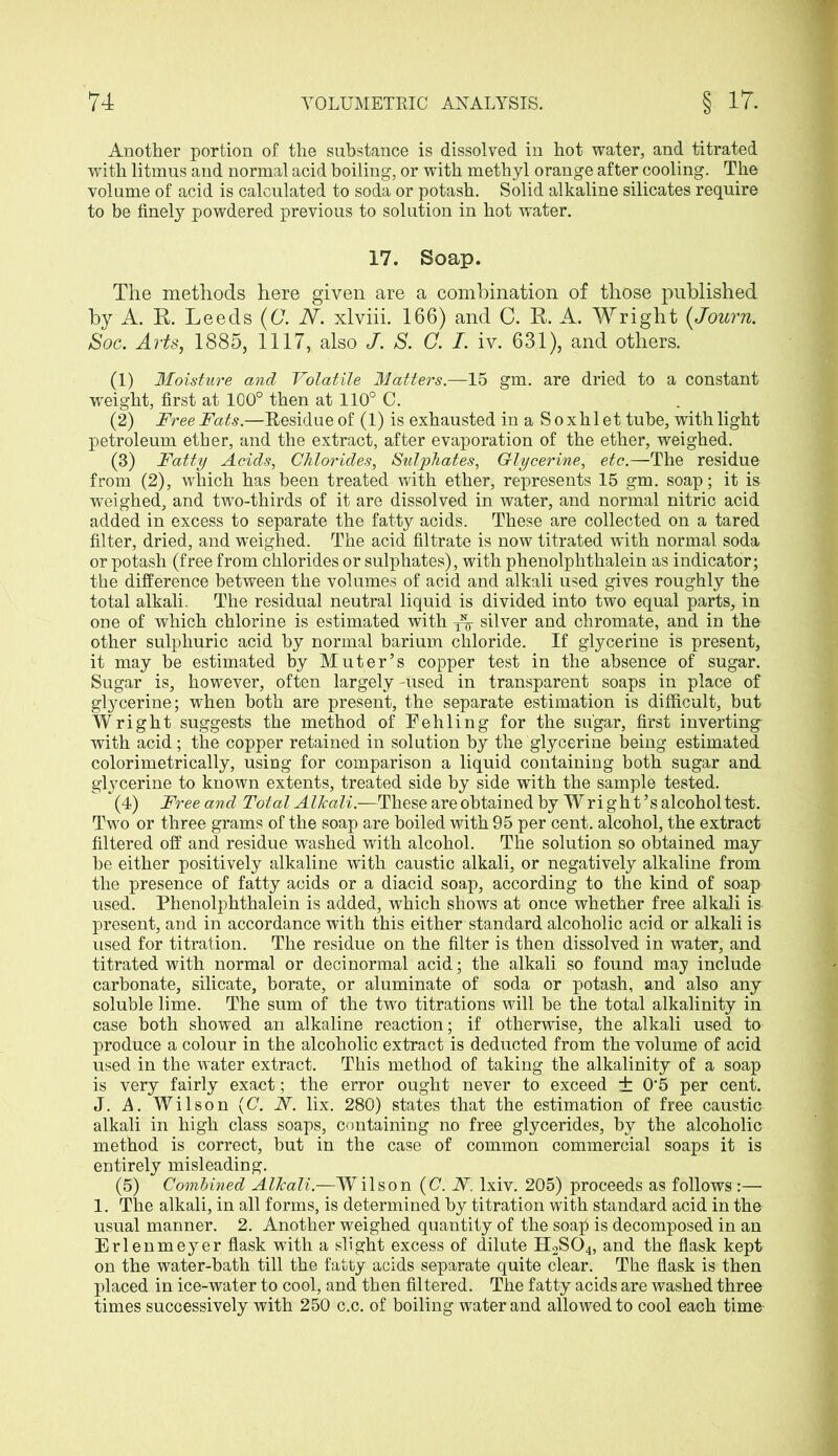 Another portion of the substance is dissolved in hot water, and titrated with litmus and normal acid boiling, or with methyl orange after cooling. The volume of acid is calculated to soda or potash. Solid alkaline silicates require to be finely powdered previous to solution in hot water. 17. Soap. The methods here given are a combination of those published by A. R. Leeds (C. N. xlviii. 166) and C. R. A. Wright (Journ. Soc. Arts, 1885, 1117, also J. S. C. I. iv. 631), and others. (1) Moisture and Volatile Matters.—15 gm. are dried to a constant weight, first at 100° then at 110° C. (2) Free Fats.—Residue of (1) is exhausted in a S o xhl et tube, with light petroleum ether, and the extract, after evaporation of the ether, weighed. (3) Fatty Acids, Chlorides, Sulphates, G-lycerine, etc.—The residue from (2), which has been treated with ether, represents 15 gm. soap; it is weighed, and two-thirds of it are dissolved in water, and normal nitric acid added in excess to separate the fatty acids. These are collected on a tared filter, dried, and weighed. The acid filtrate is now titrated with normal soda or potash (free from chlorides or sulphates), with phenolphthalein as indicator; the difference between the volumes of acid and alkali used gives roughly the total alkali. The residual neutral liquid is divided into two equal parts, in one of which chlorine is estimated with ^ silver and chromate, and in the other sulphuric acid by normal barium chloride. If glycerine is present, it may be estimated by Muter’s copper test in the absence of sugar. Sugar is, however, often largely-used in transparent soaps in place of glycerine; when both are present, the separate estimation is difficult, but Wright suggests the method of Teh ling for the sugar, first inverting with acid; the copper retained in solution by the glycerine being estimated colorimetrically, using for comparison a liquid containing both sugar and glycerine to known extents, treated side by side with the sample tested. (4) Free and Total Alkali.—These are obtained by Wright’s alcohol test. Two or three grams of the soap are boiled with 95 per cent, alcohol, the extract filtered off and residue washed with alcohol. The solution so obtained may be either positively alkaline with caustic alkali, or negatively alkaline from the presence of fatty acids or a diacid soap, according to the kind of soap used. Phenolphthalein is added, which shows at once whether free alkali is present, and in accordance with this either standard alcoholic acid or alkali is used for titration. The residue on the filter is then dissolved in water, and titrated with normal or decinormal acid; the alkali so found may include carbonate, silicate, borate, or aluminate of soda or potash, and also any soluble lime. The sum of the two titrations will be the total alkalinity in case both showed an alkaline reaction; if otherwise, the alkali used to produce a colour in the alcoholic extract is deducted from the volume of acid used in the water extract. This method of taking the alkalinity of a soap is very fairly exact; the error ought never to exceed ± 0'5 per cent. J. A. Wilson (C. N. lix. 280) states that the estimation of free caustic alkali in high class soaps, containing no free glycerides, by the alcoholic method is correct, but in the case of common commercial soaps it is entirely misleading. (5) Combined Alkali.—Wilson (C. N. lxiv. 205) proceeds as follows :— 1. The alkali, in all forms, is determined by titration with standard acid in the usual manner. 2. Another weighed quantity of the soaji is decomposed in an Erlenmeyer flask with a slight excess of dilute H2S04, and the flask kept on the water-bath till the fatty acids separate quite clear. The flask is then placed in ice-water to cool, and then filtered. The fatty acids are washed three times successively with 250 c.c. of boiling water and allowed to cool each time