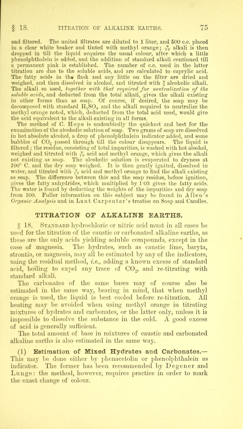 and filtered. The united filtrates are diluted to 1 liter, and 500 c.c. placed in a clear white beaker and tinted with methyl orange; ^ alkali is then dropped in till the liquid acquires the usual colour, after which a little phenolphthalein is added, and the addition of standard alkali continued till a permanent pink is established. The number of c.c. used in the latter titration are due to the soluble acids, and are calculated to caprylic acid. The fatty acids in the flask and any little on the filter are dried and weighed, and then dissolved in alcohol, and titrated with § alcoholic alkali. The alkali so used, together with that required for neutralization of the soluble acids, and deducted from the total alkali, gives the alkali existing in other forms than as soap. Of course, if desired, the soap may be decomposed with standard H2S04. and the alkali required to neutralize the methyl orange noted, which, deducted from the total acid used, would give the acid equivalent to the alkali existing in all forms. The method of C. Hope is undoubtedly the quickest and best for the examination of the alcoholic solution of soap. Two grams of soap are dissolved in hot absolute alcohol, a drop of phenolphthalein indicator added, and some bubbles of C02 passed through till the colour disappears. The liquid is filtered ; the residue, consisting of total impurities, is washed with hot aloohol, weighed and titrated with Ar acid and methyl orange, which gives the alkali not existing as soap. The alcoholic solution is evaporated to dryness at 100° C. and the dry soap weighed. It is then gently ignited, dissolved in water, and titrated with acid and methyl orange to find the alkali existing as soap. The difference between this and the soap residue, before ignition, gives the fatty anhydrides, which multiplied by 103 gives the fatty acids. The water is found by deducting the weights of the impurities and dry soap from 100. Fuller information on this subject may be found in Allen’s Organic Analysis and in Lant Carpenter’s treatise on Soap and Candles. TITRATION OF1 ALKALINE EARTHS. § 18. Standard hydrochloric or nitric acid must in all cases he used for the titration of the caustic or carbonated alkaline earths, as these are the only acids yielding soluble compounds, except in the case of magnesia. The hydrates, such as caustic lime, baryta, strontia, or magnesia, may all be estimated by any of the indicators, using the residual method, i.e., adding a known excess of standard acid, boiling to expel any trace of C02, and re-titrating with standard alkali. The carbonates of the same bases may of course also be estimated in the same way, bearing in mind, that when methyl orange is used, the liquid is best cooled before re-titration. All heating may be avoided when using methyl orange in titrating mixtures of hydrates and carbonates, or the latter only, unless it is impossible to dissolve the substance in the cold. A good excess of acid is generally sufficient. The total amount of base in mixtures of caustic and carbonated alkaline earths is also estimated in the same way. (1) Estimation of Mixed Hydrates and Carbonates.— This may be done either by phenacetolin or phenolphthalein as indicator. The former has been recommended by Degener and Lunge: the method, however, requires practice in order to mark the exact change of colour.