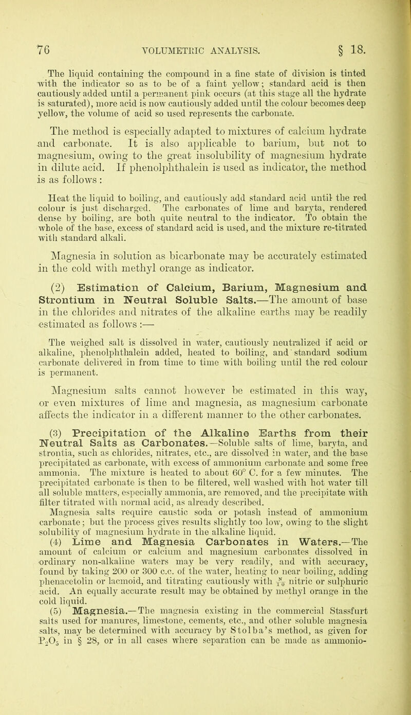 The liquid contaiuing the compound in a fine state of division is tinted with the indicator so as to be of a faint yellow; standard acid is then cautiously added until a permanent pink occurs (at this stage all the hydrate is saturated), more acid is now cautiously added until the colour becomes deep yellow, the volume of acid so used represents the carbonate. The method is especially adapted to mixtures of calcium hydrate and carbonate. It is also applicable to barium, but not to magnesium, owing to the great insolubility of magnesium hydrate in dilute acid. If phenolplithalein is used as indicator, the method is as follows: Heat the liquid to boiling, and cautiously add standard acid until the red colour is just discharged. The carbonates of lime and baryta, rendered dense by boiling, are both quite neutral to the indicator. To obtain the whole of the base, excess of standard acid is used, and the mixture re-titrated witli standard alkali. Magnesia in solution as bicarbonate may be accurately estimated in the cold with methyl orange as indicator. (2) Estimation of Calcium, Barium, Magnesium and Strontium in Neutral Soluble Salts.—The amount of base in the chlorides and nitrates of the alkaline earths may be readily •estimated as follow's :— The weighed salt is dissolved in water, cautiously neutralized if acid or alkaline, phenolphthalein added, heated to boiling, and ‘ standard sodium carbonate delivered in from time to time with boiling until the red colour is permanent. Magnesium salts cannot however be estimated in this vray, or even mixtures of lime and magnesia, as magnesium carbonate affects the indicator in a different manner to the other carbonates. (3) Precipitation of the Alkaline Earths from their Neutral Salts as Carbonates.—Soluble salts of lime, baryta, and strontia, such as chlorides, nitrates, etc., are dissolved in water, and the base precipitated as carbonate, with excess of ammonium carbonate and some free ammonia. The mixture is heated to about 60° C. for a few minutes. The precipitated carbonate is then to be filtered, well crashed with hot water till all soluble matters, especially ammonia, are removed, and the precipitate with filter titrated with normal acid, as already described. Magnesia salts require caustic soda or potash instead of ammonium carbonate; but the process gives results slightly too low, owing to the slight solubility of magnesium hydrate in the alkaline liquid. (4) Lime and Magnesia Carbonates in Waters.—The amount of calcium or calcium and magnesium carbonates dissolved in ordinary non-alkaline waters may be very readily, and with accuracy, found by taking 200 or 300 c.c. of the water, heating to near boiling, adding phenacetolin or lacmoid, and titrating cautiously with nitric or sulphuric .acid. An equally accurate result may be obtained by methyl orange in the cold liquid. (5) Magnesia.— The magnesia existing in the commercial Stassfurt salts used for manures, limestone, cements, etc., and other soluble magnesia salts, may be determined with accuracy by Stolba’s method, as given for P205 in § 28, or in all cases where separation can be made as ammonio-