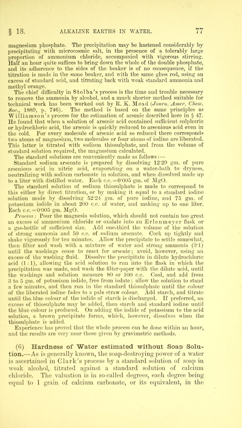 magnesium phosphate. The precipitation may he hastened considerably by precipitating with microcosmic salt, in the presence of a tolerably large proportion of ammonium chloride, accompanied with vigorous stirring. Half an hour quite suffices to bring down the whole of the double phosphate, and its adherence to the sides of the beaker is of no consequence, if the titration is made in the same beaker, and with the same glass rod, using an excess of standard acid, and titrating hack with weak standard ammonia and methyl orange. The chief difficulty in Stolba’s process is the time and trouble necessary to remove the ammonia by alcohol, and a much shorter method suitable for technical work has been worked out by It. K. Mead (Journ. Amer. Chem. Soc., 1889, p. 746). The method is based on the same principles as Williamson’s process for the estimation of arsenic described here in § 47. He found that when a solution of arsenic acid contained sufficient sulphuric or hydrochloric acid, the arsenic is quickly reduced to arsenious acid even in the cold. For every molecule of arsenic acid so reduced there corresponds two atoms of magnesium, two molecules or four atoms of iodine are liberated. This latter is titrated with sodium thiosulphate, and from the volume of standard solution required, the magnesium calculated. The standard solutions are conveniently made as follows:— Standard sodium arsenate is prepared by dissolving 12*29 gm. of pure arsenious acid in nitric acid, evaporating on a water-hath to dryness, neutralizing with sodium carbonate in solution, and when dissolved made up to a liter with distilled water. Each c.c.=0*005 gm. of MgO. The standard solution of sodium thiosulphate is made to correspond to this either by direct titration, or by making it equal to a standard iodine solution made by dissolving 52*24 gm. of pure iodine, and 75 gm. of potassium iodide in about 200 c.c. of water, and making up to one liter. Each c.c.=0*005 gm. MgO. Process: Pour the magnesia solution, which should not contain too great an excess of ammonium chloride or oxalate into an Erlenmeyer flask or a gas-bottle of sufficient size. Add one-third the volume of the solution of strong ammonia and 50 c.c. of sodium arsenate. Cork up tightly and shake vigorously for ten minutes. Allow the precipitate to settle somewhat, then filter and wash with a mixture of water and strong ammonia (3*1) until the washings cease to react for arsenic; avoid, however, using an excess of the washing fluid. Dissolve the precipitate in dilute hydrochloric acid (1:1), allowing the acid solution to run into the flask in which the precipitation was made, and wash the filter-paper with the dilute acid, until the washings and solution measure 80 or 100 c.c. Cool, and add from 3 to 5 gm. of potassium iodide, free from iodate; allow the solution to stand a few minutes, and then run in the standard thiosulphate until the colour of the liberated iodine fades to a pale straw colour. Add starch, and titrate until the blue colour of the iodide of starch is discharged. If preferred, an excess of thiosulphate may be added, then starch and standard iodine until the blue colour is produced. On adding the iodide of potassium to the acid solution, a brown precipitate forms, which, however, dissolves when the thiosulphate is added. Experience has proved that the whole process can be done within an hour, and the results are very near those given by gravimetric methods. (6) Hardness of Water estimated without Soap Solu- tion.—As is generally known, the soap-destroying power of a water is ascertained in Clark’s process by a standard solution of soap in weak alcohol, titrated against a standard solution of calcium, chloride. The valuation is in so-called degrees, each degree being equal to 1 grain of calcium carbonate, or its equivalent, in the