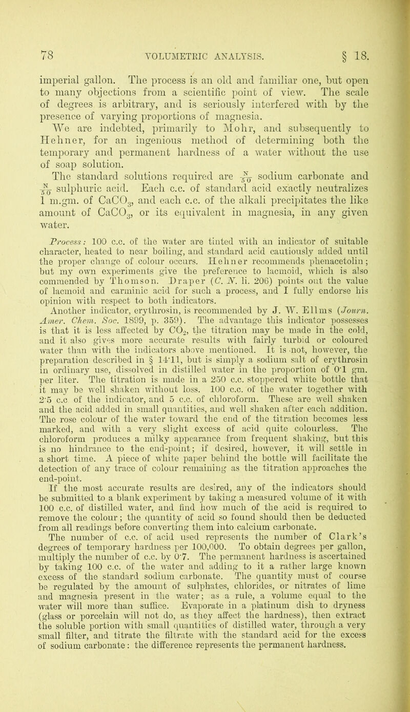 imperial gallon. The process is an old and familiar one, but open to many objections from a scientific point of view. The scale of degrees is arbitrary, and is seriously interfered with by the presence of varying proportions of magnesia. We are indebted, primarily to Mohr, and subsequently to Hehner, for an ingenious method of determining both the temporary and permanent hardness of a water without the use of soap solution. The standard solutions required are ~ sodium carbonate and —• sulphuric acid. Each c.c. of standard acid exactly neutralizes 1 m.gm. of CaC03, and each c.c. of the alkali precipitates the like amount of CaC03, or its equivalent in magnesia, in any given water. Process: 100 c.c. of the water are tinted with an indicator of suitable character, heated to near boiling, and standard acid cautiously added until the proper change of colour occurs. Hehner recommends phenacetolin; but mjr own experiments give the preference to lacmoid, which is also commended by Thomson. Draper {C. N. li. 206) points out the value of lacmoid and carminic acid for such a process, and I fully endorse his opinion with respect to both indicators. Another indicator, erythrosin, is recommended by J. W. Ell ms (Journ. Amer. Cliem. Soc. 1899, p. 359). The advantage this indicator possesses is that it is less affected by C02, the titration may be made in the cold, and it also gives more accurate results with fairly turbid or coloured water than with the indicators above mentioned. It is -not, however, the preparation described in § 14'11, but is simply a sodium salt of erythrosin in ordinary use, dissolved in distilled water in the proportion of 0T gm. per liter. The titration is made in a 250 c.c. stoppered white bottle that it may be ’well shaken without loss. 100 c.c. of the water together with 25 c.c of the indicator, and 5 c.c. of chloroform. These are well shaken and the acid added in small quantities, and well shaken after each addition. The rose colour of the water toward the end of the titration becomes less marked, and with a very slight excess of acid quite colourless. The chloroform produces a milky appearance from frequent shaking, but this is no hindrance to the end-point; if desired, however, it will settle in a short time. A piece of white paper behind the bottle will facilitate the detection of any trace of colour remaining as the titration approaches the end-point. If the most accurate results are desired, any of the indicators should be submitted to a blank experiment by taking a measured volume of it with 100 c.c. of distilled water, and find how much of the acid is required to remove the colour; the quantity of acid so found should then be deducted from all readings before converting them into calcium carbonate. The number of c.c. of acid used represents the number of Clark’s degrees of temporary hardness per 100,000. To obtain degrees per gallon, multiply the number of c.c. by 0’7. The permanent hardness is ascertained by taking 100 c.c. of the water and adding to it a rather large known excess of the standard sodium carbonate. The quantity must of course be regulated by the amount of sulphates, chlorides, or nitrates of lime and magnesia present in the water; as a rule, a volume equal to the water will more than suffice. Evaporate in a platinum dish to dryness (glass or porcelain wall not do, as they affect the hardness), then extract the soluble portion with small quantities of distilled water, through a very small filter, and titrate the filtrate with the standard acid for the excess of sodium carbonate : the difference represents the permanent hardness.