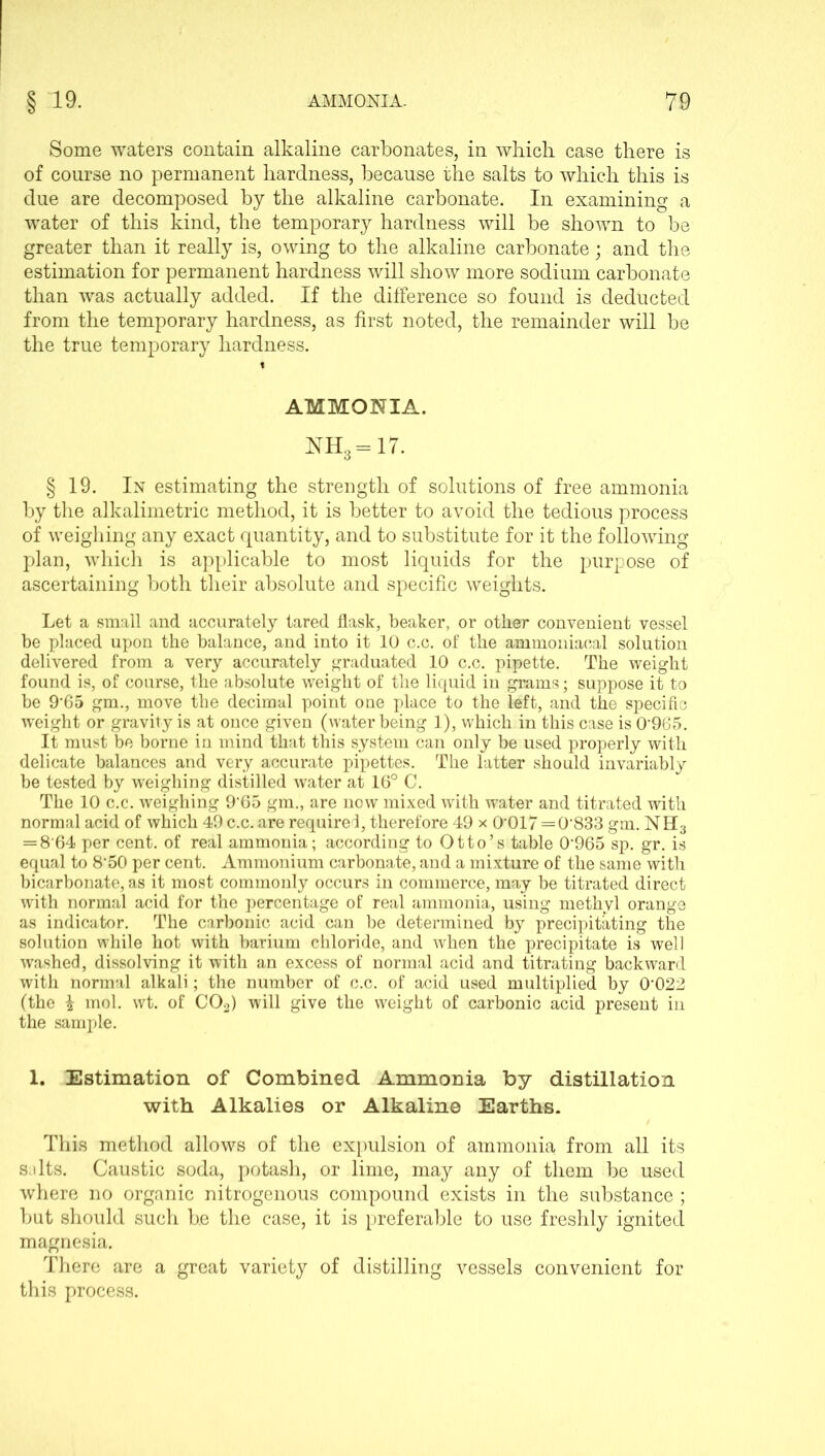 Some waters contain alkaline carbonates, in which case there is of course no permanent hardness, because the salts to which this is due are decomposed by the alkaline carbonate. In examining a wTater of this kind, the temporary hardness will be shown to be greater than it really is, owing to the alkaline carbonate; and the estimation for permanent hardness will show more sodium carbonate than was actually added. If the difference so found is deducted from the temporary hardness, as first noted, the remainder will be the true temporary hardness. AMMONIA. NH3 = 17. § 19. In estimating the strength of solutions of free ammonia by the alkalimetric method, it is better to avoid the tedious process of weighing any exact quantity, and to substitute for it the following plan, which is applicable to most liquids for the purpose of ascertaining both their absolute and specific weights. Let a small and accurately fared flask, beaker, or other convenient vessel be placed upon the balance, and into it 10 c.c. of the ammoniaeal solution delivered from a very accurately graduated 10 c.c. pipette. The weight found is, of course, the absolute weight of the liquid in grams; suppose it to be 9'65 gm., move the decimal point one place to the left, and the specific weight or gravity is at once given (water being 1), which in this case is 096 5. It must be borne in mind that this system can only be used properly with delicate balances and very accurate pipettes. The latter should invariably be tested by weighing distilled water at 16° C. The 10 c.c. weighing 9'65 gm., are now mixed with water and titrated with normal acid of which 49 c.c. are required, therefore 49 x 0’017=0'833 gm. NH3 = 8 64 per cent, of real ammonia; according to Otto’s table 0’965 sp. gr. is equal to 8'50 per cent. Ammonium carbonate, and a mixture of the same with bicarbonate, as it most commonly occurs in commerce, may be titrated direct with normal acid for the percentage of real ammonia, using methyl orange as indicator. The carbonic acid can be determined by precipitating the solution while hot with barium chloride, and when the precipitate is well washed, dissolving it with an excess of normal acid and titrating backward with normal alkali; the number of c.c. of acid used multiplied by O’O22 (the £ mol. wt. of C02) will give the weight of carbonic acid present in the sample. 1. Estimation of Combined Ammonia by distillation with Alkalies or Alkaline Earths. This method allows of the expulsion of ammonia from all its suits. Caustic soda, potash, or lime, may any of them be used where no organic nitrogenous compound exists in the substance; but should such he the case, it is preferable to use freshly ignited magnesia. There are a great variety of distilling vessels convenient for this process.