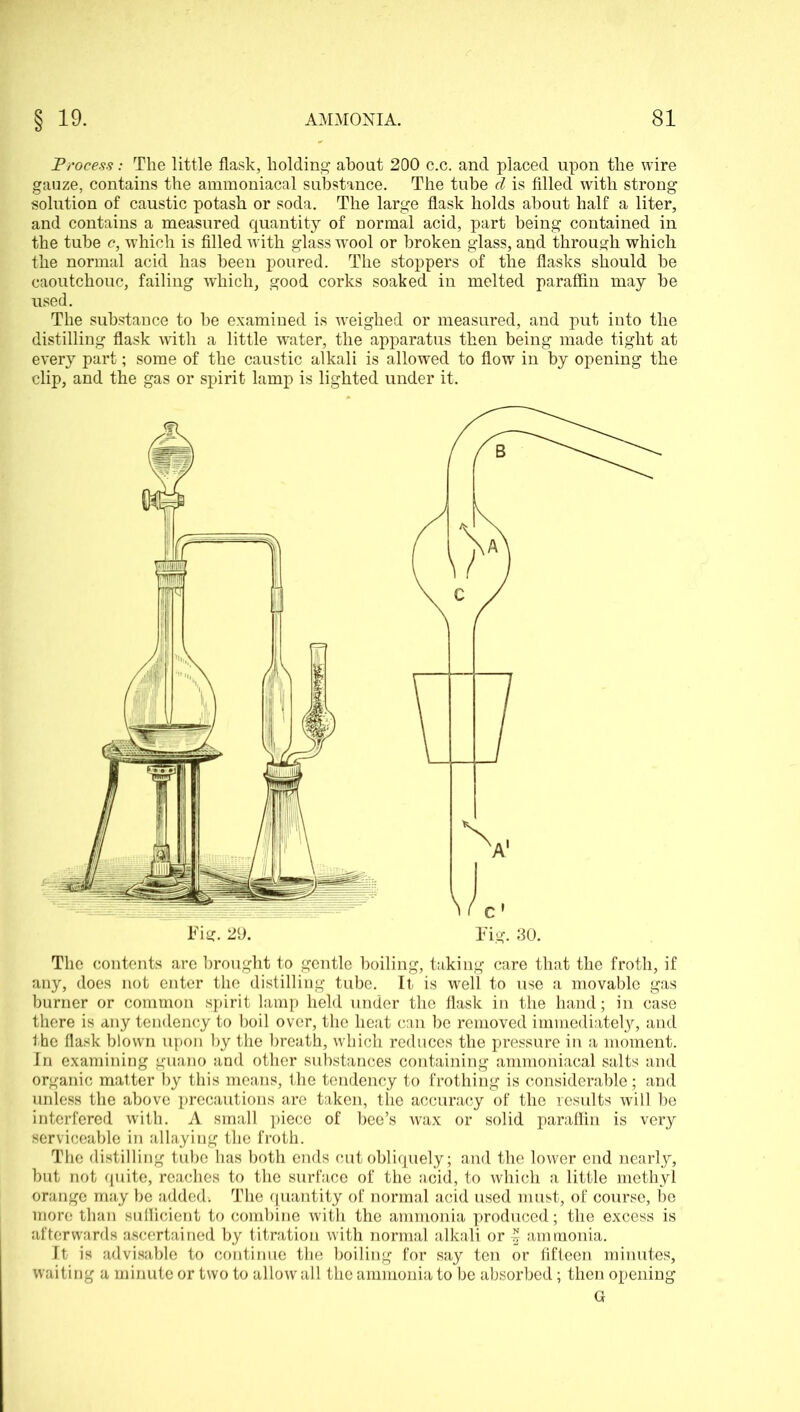 Process: The little flask, holding about 200 c.c. and placed upon the wire gauze, contains the ammoniacal substance. The tube d is filled with strong solution of caustic potash or soda. The large flask holds about half a liter, and contains a measured quantity of normal acid, part being contained in the tube c, w’hich is filled Avith glass wool or broken glass, and through which the normal acid has been poured. The stoppers of the flasks should he caoutchouc, failing which, good corks soaked in melted paraffin may he used. The substance to he examined is weighed or measured, and put into the distilling flask with a little water, the apparatus then being made tight at every part; some of the caustic alkali is allowed to flow in by opening the clip, and the gas or spirit lamp is lighted under it. The contents are brought to gentle boiling, taking care that the froth, if any, does not enter the distilling tube. It is well to use a movable gas burner or common spirit lamp held under the flask in the hand; in case there is any tendency to boil over, the heat can be removed immediately, and the flask blown upon by the breath, which reduces the pressure in a moment. In examining guano and other substances containing ammoniacal salts and organic matter by this means, the tendency to frothing is considerable; and unless the above precautions are taken, the accuracy of the results will be interfered with. A small piece of bee’s wax or solid paraffin is very serviceable in allaying the froth. The distilling tube has both ends cut obliquely; and the lower end nearly, but not quite, reaches to the surface of the acid, to which a little methyl orange may be added. The quantity of normal acid used must, of course, be more than sufficient to combine with the ammonia produced; the excess is afterwards ascertained by titration with normal alkali or | ammonia. It is advisable to continue the boiling for say ten or fifteen minutes, waiting a minute or two to allow all the ammonia to be absorbed; then opening Fig. 29. Fig. 30. G