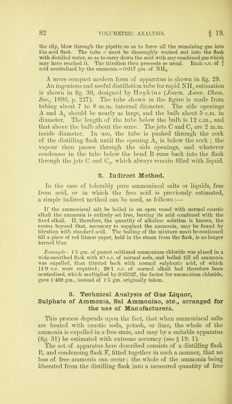 the clip, blow through the pipette so as to force all the remaining gas into the acid flask. The tube c must be thoroughly washed out into the flask with distilled water, so as to carry down the acid with any combined gas which may have reached it. The titration then proceeds as usual. Each c.c. of f acid neutralized by the ammonia=0’017 gm. of NH3. A more compact modem form of apparatus is shown in fig. 29. An ingenious and useful distillation tube for rapid NH3 estimation is shown in fig. 30, designed by Hopkins (Journ. Amer. Chem. Soc., 1896, p. 227). The tube shown in the figure is made from tubing about 7 to 8 m.m. internal diameter. The side openings A and Ax should be nearly as large, and the bulb about 5 c.m. in diameter. The length of the tube below the bulb is 12 c.m., and that above the bulb about the same. The jets C and are 2 m.m. inside diameter. In use, the tube is pushed through the cork of the distilling flask until the opening Aj is below the cork ; the vapour then passes through the side openings, and whatever condenses in the tube below the bend B runs back into the flask through the jets C and C13 which always remain filled with liquid. 2. Indirect Method. In the case of tolerably pure ammoniacal salts or liquids, free from acid, or in which' the free acid is previously estimated, a simple indirect method can be used, as follows :— If the ammoniacal salt be boiled in an open vessel with normal caustic alkali the ammonia is entirely set free, leaving its acid combined with the fixed alkali. If, therefore, the quantity of alkaline solution is known, the excess beyond that, necessary to supplant the ammonia, may be found by titration with standard acid. The boiling of the mixture must be continued till a piece of red litmus paper, held in the steam from the flask, is no longer turned blue. Example: 1*5 gm. of purest sublimed ammonium chloride was placed in a wide-mouthed flask with 49 c.c. of normal soda, and boiled till all ammonia was expelled, then titrated back with normal sulphuric acid, of which 119 c.c. were required; 28'1 c.c. of normal alkali had therefore been neutralized, which multiplied by 0’05337, the factor for ammonium chloride, gave 1499 gm., instead of 15 gm. originally taken. 3. Technical Analysis of Gas Liquor, Sulphate of Ammonia, Sal Ammoniac, etc., arranged for the us9 of Manufacturers. This process depends upon the fact, that when ammoniacal salts are heated with caustic soda, potash, or lime, the whole of the ammonia is expelled in a free state, and may by a suitable apparatus (fig. 31) be estimated with extreme accuracy (see § 19. 1). The set of apparatus here described consists of a distilling flask B, and condensing flask F, fitted together in such a manner, that no loss of free ammonia can occur; the whole of the ammonia being liberated from the distilling flask into a measured quantity of free