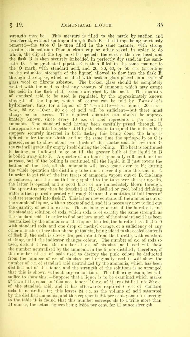 strength may be. This measure is filled to the mark by suction and transferred, without spilling a drop, to flask B—the fittings being previously removed—the tube C is- then filled in the same manner, with strong caustic soda solution from a clean cup or other vessel, in order to do which, the clip at the top must be opened: the cork is then replaced, and the flask B is then securely imbedded in perfectly dry sand, in the sand- bath D. The graduated pipette E is then filled in the same manner to the O mark, with standard acid, and 20, 30, 40, or 50 c.c. (according to the estimated strength of the liquor) allowed to flow into the flask E, through the cup G, which is filled with broken glass placed on a layer of glass wool or fibrous asbestos. The broken glass should be completely wetted with the acid, so that any vapours of ammonia which may escape the acid in the flask shall become absorbed by the acid. The quantity of standard acid to be used is regulated by the approximately known strength of the liquor, which of course can be told by Twaddle’s hydrometer: thus, for a liquor of 3° T waddle = 6-oz. liquor, 20 c.c.— 8-oz., 25 c.c.—10-oz., 30 c.c. of acid will be sufficient—but there must always be an excess. The required quantity can always be approx- imately known, since every 10 c.c. of acid represents 1 per cent, of ammonia. The standard acid having been carefully passed through G, the apparatus is fitted together at H by the elastic tube, and the india-rubber stoppers securely inserted in both flasks; this being done, the lamp is lighted under the sand-bath, and at the same time the spring-clip on C is pressed, so as to allow about two-thirds of the caustic soda to flow into B; the rest will gradually empty itself during the boiling. The heat is continued to boiling, and allowed to go on till the greater bulk of the liquid in B is boiled away into E. A quarter of an hour is generally sufficient for this purpose, but if the boiling is continued till the liquid in B just covers the bottom of the flask, all the ammonia will have gone over to E; during the whole operation the distilling tube must never dip into the acid in E. In order to get rid of the last traces of ammonia vapour out of B, the lamp is removed, and the mouth being applied to the tube over the spring-clip, the latter is opened, and a good blast of air immediately blown through. The apparatus may then be detached at H; distilled or good boiled drinking water is then poured repeatedly through G in small quantities, till all traces of acid are removed into flask E. This latter now contains all the ammonia out of the sample of liquor, with an excess of acid, and it is necessary now to find out the quantity of acid in excess. This is done by means of the burette I, and the standard solution of soda, which soda is of exactly the same strength as the standard acid. In order to find out how much of the standard acid has been neutralized by the ammonia in the liquor distilled, the burette I is filled to 0 with standard soda, and one drop of methyl orange, or a sufficiency of any other indicator, other than phenolphthalein, being added to the cooled contents of flask E, the soda is slowly dropped into it from the burette, with constant shaking, until the indicator changes colour. The number of c.c. of soda so used, deducted from the number of c.c. of standard acid used, will show the number neutralized by the ammonia in the liquor distilled; therefore, if the number of c.c. of soda used to destroy the pink colour be deducted from the number of c.c. of standard acid originally used, it will show the number of c.c. of standard acid neutralized by the ammonia, which has been distilled out of the liquor, and the strength of the solutions is so arranged that this is shown without any calculation. The following examples will suffice to show this:—Suppose that a liquor is to be examined which marks 5° Twaddle, equal to 10-ounce liquor; 10 c.c. of it are distilled into 30 c.c. of the standard acid, and it has afterwards required 6 c.c. of standard soda to neutralize it; this leaves 24 c.c. as the volume of acid saturated by the distilled ammonia, and this represents 2'4 per cent.; and on referring to the table it is found that this number corresponds to a trifle more than 11 ounces, the actual figures being 2'384 per cent, for 11 ounce strength.
