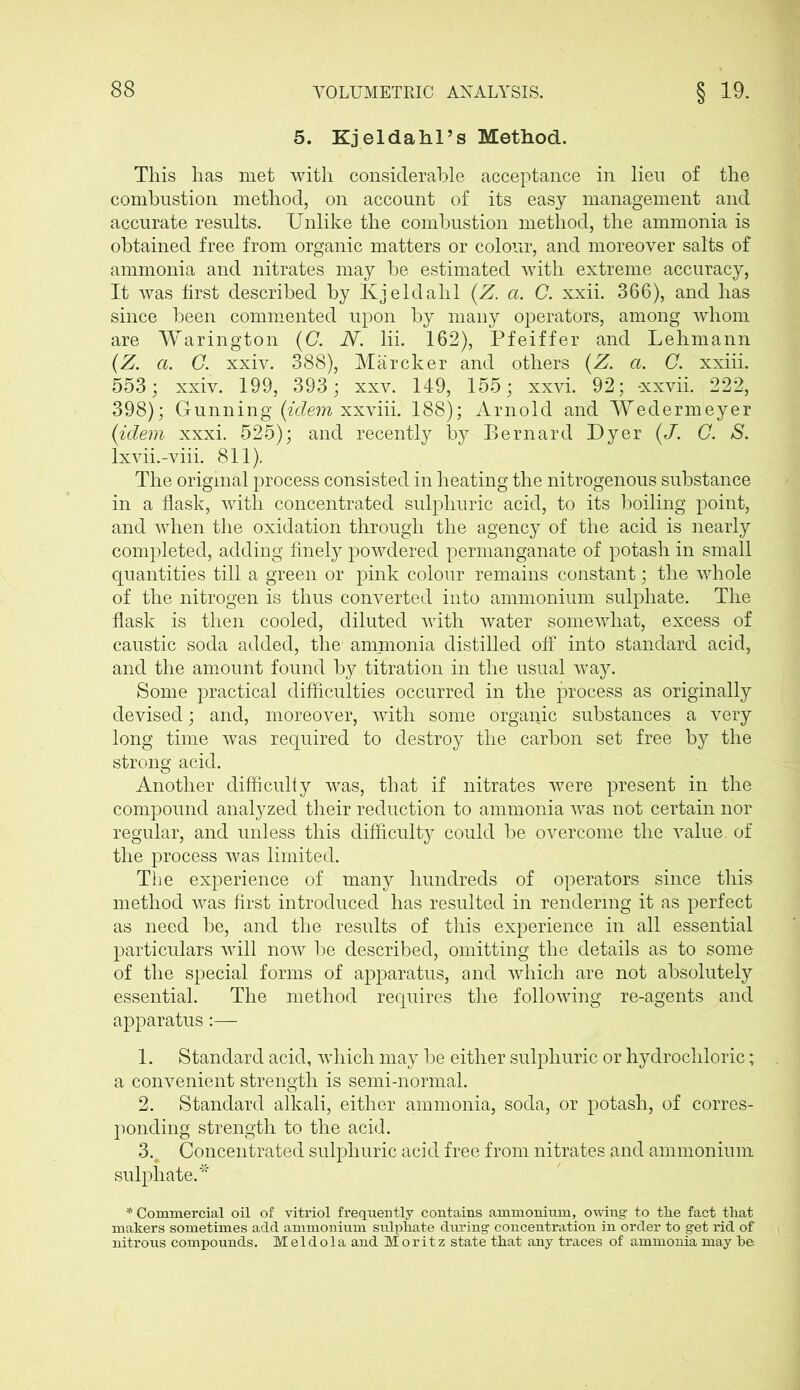 5. Kjeldahl’s Method. This has met with considerable acceptance in lien of the combustion method, on account of its easy management and accurate results. Unlike the combustion method, the ammonia is obtained free from organic matters or colour, and moreover salts of ammonia and nitrates may be estimated with extreme accuracy, It was first described by Kjeldahl (Z. a. C. xxii. 366), and has since been commented upon by many operators, among whom are Warington (C. N. lii. 162), Pfeiffer and Lehmann (Z. a. C. xxiv. 388), Marcher and others (Z. a. C. xxiii. 553; xxiv. 199, 393; xxv. 149, 155; xxvi. 92; -xxvii. 222, 398); Gunning (idem xxviii. 188); Arnold and Wedermeyer (idem xxxi. 525); and recently by Bernard Dyer (J. C. S. lxvii.-viii. 811), The original process consisted in heating the nitrogenous substance in a flask, with concentrated sulphuric acid, to its boiling point, and when the oxidation through the agency of the acid is nearly completed, adding finely powdered permanganate of potash in small quantities till a green or pink colour remains constant; the whole of the nitrogen is thus converted into ammonium sulphate. The flask is then cooled, diluted with water somewhat, excess of caustic soda added, the ammonia distilled off into standard acid, and the amount found by titration in the usual way. Some practical difficulties occurred in the process as originally devised; and, moreover, with some organic substances a very long time was required to destroy the carbon set free by the strong acid. Another difficulty was, that if nitrates were present in the compound analyzed their reduction to ammonia was not certain nor regular, and unless this difficulty could be overcome the value of the process was limited. The experience of many hundreds of operators since this method was first introduced has resulted in rendering it as perfect as need be, and the results of this experience in all essential particulars will now be described, omitting the details as to some of the special forms of apparatus, and which are not absolutely essential. The method requires the following re-agents and apparatus:— 1. Standard acid, which may be either sulphuric or hydrochloric; a convenient strength is semi-normal. 2. Standard alkali, either ammonia, soda, or potash, of corres- ponding strength to the acid. 3. Concentrated sulphuric acid free from nitrates and ammonium sulphate.* * Commercial oil of vitriol frequently contains ammonium, owing to the fact that makers sometimes add ammonium sulphate during concentration in order to get rid of nitrous compounds. Mel do la and Moritz state that any traces of ammonia may he