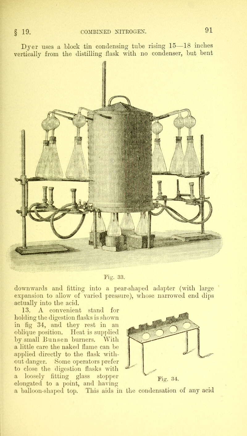 Dyer uses a block tin condensing tube rising 15—18 inches vertically from the distilling flask with no condenser, but bent Rg. 33. downwards and fitting into a pear-shaped adapter (with large expansion to allow of varied pressure), whose narrowed end dips actually into the acid. 13. A convenient stand for holding the digestion flasks is shown in fig 34, and they rest in an oblique position. Heat is supplied by small Bunsen burners. With a little care the naked flame can be applied directly to the flask with- out danger. Some operators prefer to close the digestion flasks with a loosely fitting glass stopper •elongated to a point, and having a balloon-shaped top. This aids in the condensation of any acid Fig. 34.
