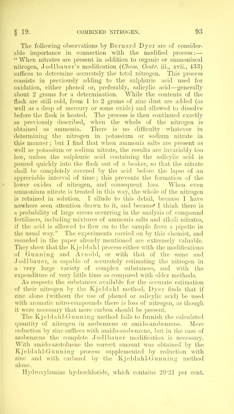 The following observations by Bernard Dyer are of consider- able importance in connection with the modified process:— “ When nitrates are present in addition to organic or ammoniacal nitrogen, Jodlbauer’s modification (Chem. Centr. iii., xvii., 433) suffices to determine accurately the total nitrogen. This process consists in previously adding to the sulphuric acid used for oxidation, either phenol or, preferably, salicylic acid—generally about 2 grams for a determination. While the contents of the flask are still cold, from 1 to 2 grams of zinc dust are added (as well as a drop of mercury or some oxide) and allowed to dissolve before the flask is heated. The process is then continued exactly as previously described, when the whole of the nitrogen is obtained as ammonia. There is no difficulty whatever in determining the nitrogen in potassium or sodium nitrate in this manner; but I find that when ammonia salts are present as well as potassium or sodium nitrate, the results are invariably too low, unless the sulphuric acid containing the salicylic acid is poured quickly into the flask out of a beaker, so that the nitrate shall be completely covered by the acid before the lapse of an appreciable interval of time; this prevents the formation of the lower oxides of nitrogen, and consequent loss. When even ammonium nitrate is treated in this way, the whole of the nitrogen is retained in solution. I allude to this detail, because I have nowhere seen attention drawn to it, and because I think there is a probability of large errors occurring in the analysis of compound fertilisers, including mixtures of ammonia salts and alkali nitrates, if the acid is allowed to flow on to the sample from a pipette in the usual way.” The experiments carried on by this chemist, and recorded in the paper already mentioned are extremely valuable. They show that the Kj eldalil process either with the modifications of Gunning and Arnold, or with that of the same and Jodlbauer, is capable of accurately estimating the nitrogen in a very large variety of complex substances, and with the expenditure of very little time as compared with older methods. As respects the substances available for the accurate estimation of their nitrogen by the Kj el da hi method, Dyer finds that if zinc alone (without the use of phenol or salicylic acid) be used with aromatic nitro-compounds there is loss of nitrogen, as though it were necessary that more carbon should be present. The Kjeldalil-Gunning method fails to furnish the calculated quantity of nitrogen in azobenzene or amido-azobenzene. Mere reduction by zinc suffices with amido-azobenzene, but in the case of azobenzene the complete Jodlbauer modification is necessary. With amido-azotoluene the correct amount was obtained by the Kjeldahl-Gunning process supplemented by reduction with zinc and with carbazol by the Kjeldahl-Gunning method alone. Ilydroxylamine hydrochloride, which contains 20,21 per cent.