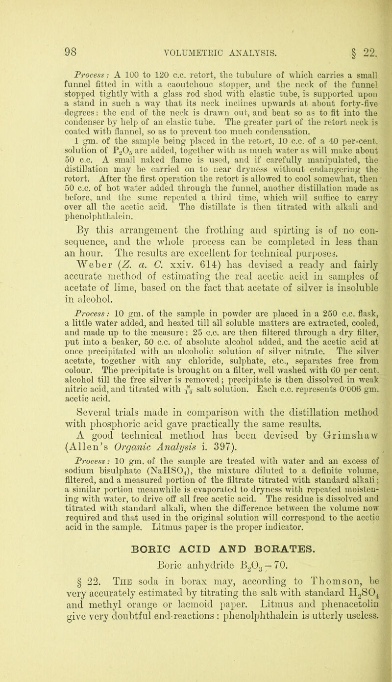 Process: A 100 to 120 c.c. retort, the tubulure of which carries a small funnel fitted in with a caoutchouc stopper, and the neck of the funnel stopped tightly 'with a glass rod shod with elastic tube, is supported upon a stand in such a way that its neck inclines upwards at about forty-five degrees: the end of the neck is drawn out, and bent so as to fit into the condenser by help of an elastic tube. The greater part of the retort neck is coated with flannel, so as to prevent too much condensation. 1 gm. of the sample being placed in the retort, 10 c.c. of a 40 per-cent, solution of P205 are added, together with as much water as will make about 50 c.c. A small naked flame is used, and if carefully manipulated, the distillation may be carried on to near dryness without endangering the retort. After the first operation the retort is allowed to cool somewhat, then ■ 50 c.c. of hot water added through the funnel, another distillation made as before, and the same repeated a third time, which will suffice to carry over all the acetic acid. The distillate is then titrated with alkali and phenolphthalein. By this arrangement the frothing and spirting is of no con- sequence, and the whole process can be completed in less than an hour. The results are excellent for technical purposes. Weber (Z. a. C. xxiv. 614) has devised a ready and fairly accurate method of estimating the real acetic acid in samples of acetate of lime, based on the fact that acetate of silver is insoluble in alcohol. Process: 10 gm. of the sample in powder are placed in a 250 c.c. flask, a little water added, and heated till all soluble matters are extracted, cooled, and made up to the measure: 25 c.c. are then filtered through a dry filter, put into a beaker, 50 c.c. of absolute alcohol added, and the acetic acid at once precipitated with an alcoholic solution of silver nitrate. The silver acetate, together with any chloride, sulphate, etc., separates free from colour. The precipitate is brought on a filter, well washed with 60 per cent, alcohol till the free silver is removed; precipitate is then dissolved in weak nitric acid, and titrated with salt solution. Each c.c. represents 0’006 gm. acetic acid. Several trials made in comparison with the distillation method with phosphoric acid gave practically the same results. A good technical method has been devised by Grimshaw (Allen’s Organic Analysis i. 397). Process: 10 gm. of the sample are treated with water and an excess of sodium bisulphate (NaHS04), the mixture diluted to a definite volume, filtered, and a measured portion of the filtrate titrated with standard alkali; a similar portion meanwhile is evaporated to dryness with repeated moisten- ing with water, to drive off all free acetic acid. The residue is dissolved and titrated with standard alkali, when the difference between the volume nowr required and that used in the original solution will correspond to the acetic acid in the sample. Litmus paper is the proper indicator. BORIC ACID AND BORATES. Boric anhydride B2O3 = 70. § 22. The soda in borax may, according to Thomson, be very accurately estimated by titrating the salt with standard H2S04 and methyl orange or lacmoid paper. Litmus and phenacetolin give very doubtful end-reactions : phenolphthalein is utterly useless.