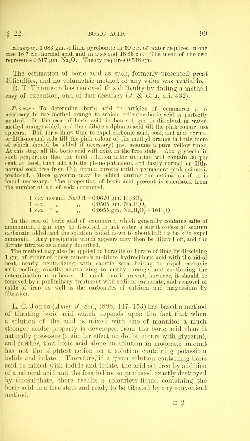 Example: 1*683 gin. sodium pyroborate in 50 c.c. of water required in one case 16*7 c.c. normal acid, and in a second 16*65 c.c. The mean of the two represents 0*517 gm. Na20. Theory requires 0*516 gm. The estimation of boric acid as such, formerly presented great difficulties, and no volumetric method of any value was available. R. T. Thomson has removed this difficulty by finding a method easy of execution, and of fair accuracy (J. S. C. I. xii. 432). Process: To determine boric acid in articles of commerce it is necessary to use methyl orange, to which indicator horic acid is perfectly neutral. In the case of boric acid in borax 1 gm is dissolved in water, methyl orange added, and then dilute sulphuric acid till the pink colour just appears. Boil for a short time to expel carbonic acid, cool, and add normal or fifth-normal soda till the pink colour of the methyl orange (a little more of which should be added if necessary) just assumes a pure yellow tinge. At this stage all the boric acid will exist in the free state. Add glycerin in such proportion that the total solution after titration will contain 30 per cent, at least, then add a little phenolphthalein, and lastly normal or fifth- normal soda free from C02 from a burette until a permanent pink colour is produced. More glycerin may be added during the estimation if it is found necessary. The proportion of boric acid present is calculated from the number of c.c. of soda consumed. 1 c.c. normal NaOH = 0*0620 gm. H3B03 1 c.c. „ „ =0*0505 gm. Na2B407 1 c.c. „ „ =0*0955 gm. Na2B407 + 10H2O In the case of boric acid of commerce, which generally contains salts of ammonium, 1 gm. may be dissolved in hot water, a slight excess of sodium carbonate added, and the solution boiled down to about half its bulk to expel ammonia. Any precipitate which appears may then be filtered off, and the filtrate titrated as already described. The method may also be applied to boracite or borate of lime by dissolving 1 gm. of either of these minerals in dilute hydrochloric acid with the aid of heat, nearly neutralizing with caustic soda, boiling to expel carbonic acid, cooling, exactly neutralizing to methyl orange, and continuing the determination as in borax. If much iron is present, however, it should be removed by a preliminary treatment with sodium carbonate, and removal of oxide of iron as well as the carbonates of calcium and magnesium by filtration. L. C. Jones (Amer. J. Sci., 1898, 147-153) has based a method of titrating boric acid which depends upon the fact that when a solution of the acid is mixed with one of mannitol, a much stronger acidic property is developed from the boric acid than it naturally possesses (a similar effect no doubt occurs with glycerin), and further, that boric acid alone in solution in moderate amount has not the slightest action on a solution containing potassium iodide and iodate. Therefore, if a given solution containing boric acid be mixed with iodide and iodate, the acid set free by addition of a mineral acid and the free iodine so produced exactly destroyed by thiosulphate, there results a colourless liquid containing the boric acid in a fiee state and ready to be titrated by any convenient method.