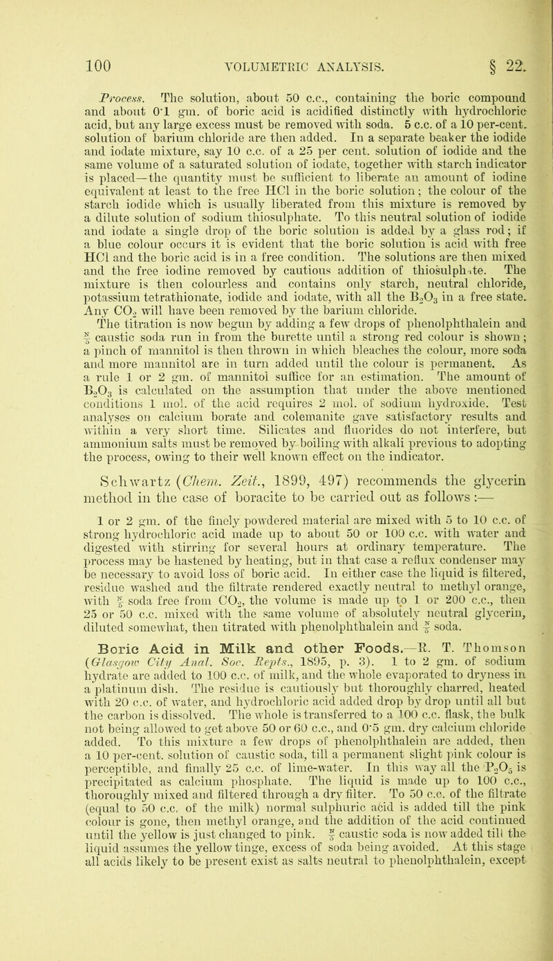 Process. The solution, about 50 c.c., containing the boric compound and about OT gm. of boric acid is acidified distinctly with hydrochloric- acid, but any large excess must be removed with soda. 5 c.c. of a 10 per-cent, solution of barium chloride are then added. In a separate beaker the iodide and iodate mixture, say 10 c.c. of a 25 per cent, solution of iodide and the same volume of a saturated solution of iodate, together with starch indicator is placed—the quantity must be sufficient to liberate an amount of iodine equivalent at least to the free HC1 in the boric solution; the colour of the starch iodide which is usually liberated from this mixture is removed by a dilute solution of sodium thiosulphate. To this neutral solution of iodide and iodate a single drop of the boric solution is added by a glass rod; if a blue colour occurs it is evident that the boric solution is acid with free HC1 and the boric acid is in a free condition. The solutions are then mixed and the free iodine removed by cautious addition of thiosulph-.te. The mixture is then colourless and contains only starch, neutral chloride, potassium tetrathionate, iodide and iodate, with all the B203 in a free state. Any C02 will have been removed by the barium chloride. The titration is now begun by adding a few drops of phenolphthalein and | caustic soda run in from the burette until a strong red colour is shown; a pinch of mannitol is then thrown in which bleaches the colour, more soda and more mannitol are in turn added until the colour is permanent. As a rule 1 or 2 gm. of mannitol suffice for an estimation. The amount of B203 is calculated on the assumption that under the above mentioned conditions 1 mol. of the acid requires 2 mol. of sodium hydroxide. Test analyses on calcium borate and colemanite gave satisfactory results and within a very short time. Silicates and fluorides do not interfere, but ammonium salts must be removed by boiling with alkali previous to adopting the process, owing to their well known effect on the indicator. Schwartz (Chem. Zeit., 1899, 497) recommends the glycerin method in the case of boracite to be carried out as follows :— 1 or 2 gm. of the finely powdered material are mixed with 5 to 10 c.c. of strong hydrochloric acid made up to about 50 or 100 c.c. with water and digested with stirring for several hours at ordinary temperature. The process may be hastened by heating, but in that case a reflux condenser may be necessary to avoid loss of boric acid. In either case the liquid is filtered, residue washed and the filtrate rendered exactly neutral to methyl orange, with f- soda free from C02, the volume is made up to 1 or 200 c.c., then 25 or 50 c.c. mixed with the same volume of absolutely neutral glycerin, diluted somewhat, then titrated with phenolphthalein and f soda. Boric Acid in Milk and other Foods.—K. T. Thomson (G-lasgoiv City Anal. Soc. Repts., 1895, p. 3). 1 to 2 gm. of sodium hydrate are added to 100 c.c. of milk, and the whole evaporated to dryness in a platinum dish. The residue is cautiously but thoroughly charred, heated with 20 c.c. of water, and hjArochloric acid added drop by drop until all but the carbon is dissolved. The whole is transferred to a 100 c.c. flask, the bulk not being allowed to get above 50 or 60 c.c., and 0‘5 gm. dry calcium chloride added. To this mixture a few drops of phenolphthalein are added, then a 10 per-cent, solution of caustic soda, till a permanent slight pink colour is perceptible, and finally 25 c.c. of lime-water. In this way all the P205 is precipitated as calcium phosphate. The liquid is made up to 100 c.c., thoroughly mixed and filtered through a dry filter. To 50 c.c. of the filtrate (equal to 50 c.c, of the milk) normal sulphuric a6id is added till the pink colour is gone, then methyl orange, and the addition of the acid continued until the yellow is just changed to pink, f caustic soda is now added till the- liquid assumes the yellow tinge, excess of soda being avoided. At this stage all acids likely to be present exist as salts neutral to phenolphthalein, except