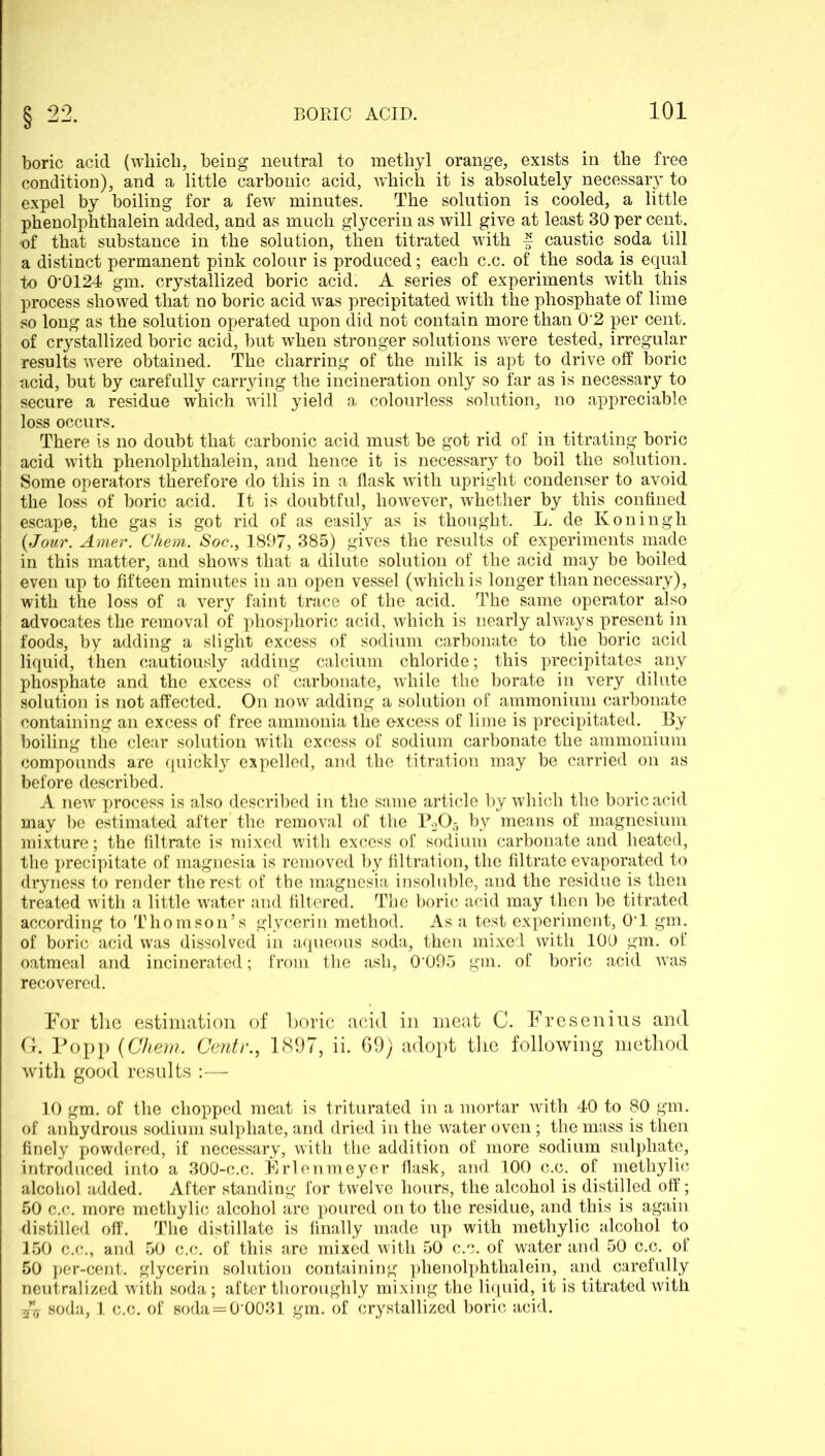 boric acid (which, being neutral to methyl orange, exists in the free condition), and a little carbonic acid, which it is absolutely necessary to expel by boiling for a few minutes. The solution is cooled, a little phenolphthalein added, and as much glycerin as will give at least 30 per cent, of that substance in the solution, then titrated with f caustic soda till a distinct permanent pink colour is produced; each c.c. of the soda is equal to 0’0124 gm. crystallized boric acid. A series of experiments with this process showed that no boric acid was precipitated with the phosphate of lime so long as the solution operated upon did not contain more than 0'2 per cent, of crystallized boric acid, but when stronger solutions were tested, irregular results were obtained. The charring of the milk is apt to drive off boric acid, but by carefully carrying the incineration only so far as is necessary to secure a residue which will yield a colourless solution, no appreciable loss occurs. There is no doubt that carbonic acid must be got rid of in titrating boric acid with phenolphthalein, and hence it is necessary to boil the solution. Some operators therefore do this in a flask with upright condenser to avoid the loss of boric acid. It is doubtful, however, whether by this confined escape, the gas is got rid of as easily as is thought. L. de Koningh {Jour. Amer. Chem. Soc., 1897, 385) gives the results of experiments made in this matter, and shows that a dilute solution of the acid may be boiled even up to fifteen minutes in an open vessel (which is longer than necessary), with the loss of a very faint trace of the acid. The same operator also advocates the removal of phosphoric acid, which is nearly always present in foods, by adding a slight excess of sodium carbonate to the boric acid liquid, then cautiously adding calcium chloride; this precipitates any phosphate and the excess of carbonate, while the borate in very dilute solution is not affected. On now adding a solution of ammonium carbonate containing an excess of free ammonia the excess of lime is precipitated. By boiling the clear solution with excess of sodium carbonate the ammonium compounds are quickly expelled, and the titration may be carried on as before described. A new process is also described in the same article by which the boric acid may be estimated after the removal of the P2C>5 by means of magnesium mixture; the filtrate is mixed with excess of sodium carbonate and heated, the precipitate of magnesia is removed by filtration, the filtrate evaporated to dryness to render the rest of the magnesia insoluble, and the residue is then treated with a little water and filtered. The boric acid may then be titrated according to Thomson’s glycerin method. As a test experiment, O’l gm. of boric acid was dissolved in aqueous soda, then mixed with 100 gm. of oatmeal and incinerated; from the ash, 0'095 gm. of boric acid wras recovered. For the estimation of boric acid in meat C. Fresenius and G. Popp {Cliem. Centr., 1897, ii. 69) adopt the following method with good results :— 10 gm. of the chopped meat is triturated in a mortar with 40 to 80 gm. of anhydrous sodium sulphate, and dried in the water oven; the mass is then finely powdered, if necessary, with the addition of more sodium sulphate, introduced into a 300-c.c. Erlenmeyer flask, and 100 c.c. of methylic alcohol added. After standing for twelve hours, the alcohol is distilled off; 50 c.c. more methylic alcohol are poured on to the residue, and this is again distilled off. The distillate is finally made up with methylic alcohol to 150 c.c., and 50 c.c. of this are mixed with 50 c.c. of water and 50 c.c. of 50 per-cent, glycerin solution containing phenolphthalein, and carefully neutralized with soda; after thoroughly mixing the liquid, it is titrated with & soda, 1 c.c. of soda=0’0031 gm. of crystallized boric acid.