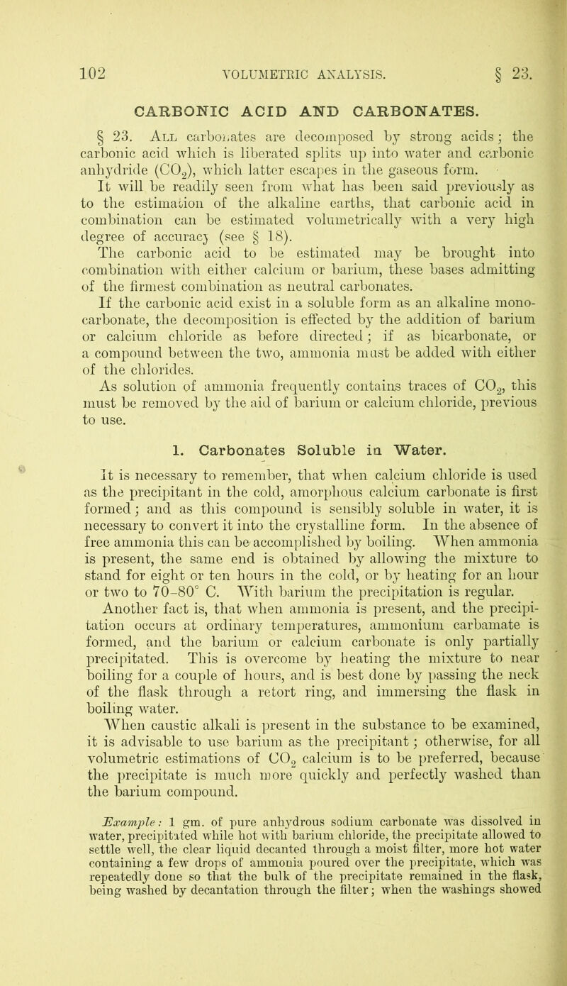 CARBONIC ACID AND CARBONATES. § 23. All carbouates are decomposed by strong acids; the carbonic acid which is liberated splits up into water and carbonic anhydride (C02), which latter escapes in the gaseous form. It will be readily seen from what has been said previously as to the estimation of the alkaline earths, that carbonic acid in combination can be estimated volumetrically with a very high degree of accuracy (see § 18). The carbonic acid to be estimated may be brought into combination with either calcium or barium, these bases admitting of the firmest combination as neutral carbonates; If the carbonic acid exist in a soluble form as an alkaline mono- carbonate, the decomposition is effected by the addition of barium or calcium chloride as before directed; if as bicarbonate, or a compound between the two, ammonia must be added with either of the chlorides. As solution of ammonia frequently contains traces of C02, this must be removed by the aid of barium or calcium chloride, previous to use. 1. Carbonates Soluble in Water. It is necessary to remember, that when calcium chloride is used as the precipitant in the cold, amorphous calcium carbonate is first formed; and as this compound is sensibly soluble in water, it is necessary to convert it into the crystalline form. In the absence of free ammonia this can be' accomplished by boiling. When ammonia is present, the same end is obtained by allowing the mixture to stand for eight or ten hours in the cold, or by heating for an hour or two to 70-80° C. With barium the precipitation is regular. Another fact is, that when ammonia is present, and the precipi- tation occurs at ordinary temperatures, ammonium carbamate is formed, and the barium or calcium carbonate is only partially precipitated. This is overcome by heating the mixture to near boiling for a couple of hours, and is best done by passing the neck of the flask through a retort ring, and immersing the flask in boiling water. When caustic alkali is present in the substance to be examined, it is advisable to use barium as the precipitant; otherwise, for all volumetric estimations of C02 calcium is to be preferred, because the precipitate is much more quickly and perfectly washed than the barium compound. Example: 1 gm. of pure anhydrous sodium carbonate was dissolved in water, precipitated while hot with barium chloride, the precipitate allowed to settle well, the clear liquid decanted through a moist filter, more hot water containing a few drops of ammonia poured over the precipitate, which was repeatedly done so that the bulk of the precipitate remained in the flask, being washed by decantation through the filter; when the washings showed