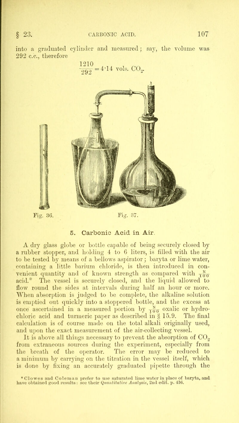into a graduated cylinder and measured; say, the volume was- 292 c.c., therefore 1210 V90 =4'H vols. C02. Fig. 36. Fig. 37. 5. Carbonic Acid in Air A dry glass globe or bottle capable of being securely closed by a rubber stopper, and holding 4 to 6 liters, is filled with the air to be tested by means of a bellows aspirator; baryta or lime water, containing a little barium chloride, is then introduced in con- venient quantity and of known strength as compared with y^- acid.* The vessel is securely closed, and the liquid allowed to flow round the sides at intervals during half an hour or more. When absorption is judged to be complete, the alkaline solution is emptied out quickly into a stoppered bottle, and the excess at once ascertained in a measured portion by oxalic or hydro- chloric acid and turmeric paper as described in § 15.9. The final calculation is of course made on the total alkali originally used, and upon the exact measurement of the air-collecting vessel. It is above all things necessary to prevent the absorption of C02 from extraneous sources during the experiment, especially from the breath of the operator. The error may be reduced to a minimum by carrying on the titration in the vessel itself, which is done by fixing an accurately graduated pipette through the * Clowes and Coleman prefer to use saturated lime water in place of baryta, and have obtained good results: see their Quantitative Analysis, 2nd edit. p. 416.
