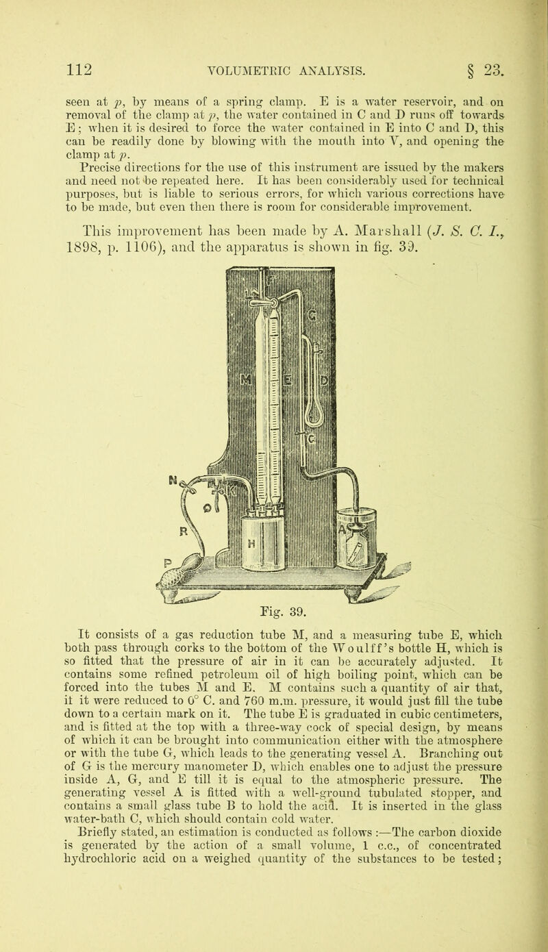 seen at p, by means of a spring clamp. E is a water reservoir, and on removal of the clamp at p, the water contained in C and D runs off towards- E; when it is desired to force the water contained in E into C and D, this can he readily done by blowing with the mouth into V, and opening the clamp at p. Precise directions for the use of this instrument are issued by the makers and need not be repeated here. It has been considerably used for technical purposes, but is liable to serious errors, for which various corrections have to be made, but even then there is room for considerable improvement. This improvement has been made by A. Marshall (J. S. C. I.y 1898, p. 1106), and the apparatus is shown in fig. 39. Pig. 39. It consists of a gas reduction tube M, and a measuring tube E, which both pass through corks to the bottom of the Woulff’s bottle H, which is so fitted that the pressure of air in it can be accurately adjusted. It contains some refined petroleum oil of high boiling point, which can be forced into the tubes M and E. M contains such a quantity of air that, it it were reduced to 0° C. and 760 m.m. pressure, it would just fill the tube down to a certain mark on it. The tube E is graduated in cubic centimeters, and is fitted at the top with a three-way cock of special design, by means of which it can be brought into communication either with the atmosphere or with the tube G, which leads to the generating vessel A. Branching out of G is the mercury manometer D, which enables one to adjust the pressure inside A, G, and E till it is equal to the atmospheric pressure. The generating vessel A is fitted with a well-ground tubulated stopper, and contains a small glass tube B to hold the acid. It is inserted in the glass water-bath C, which should contain cold water. Briefly stated, an estimation is conducted as follows :—The carbon dioxide is generated by the action of a small volume, 1 c.c., of concentrated hydrochloric acid on a weighed quantity of the substances to be tested;