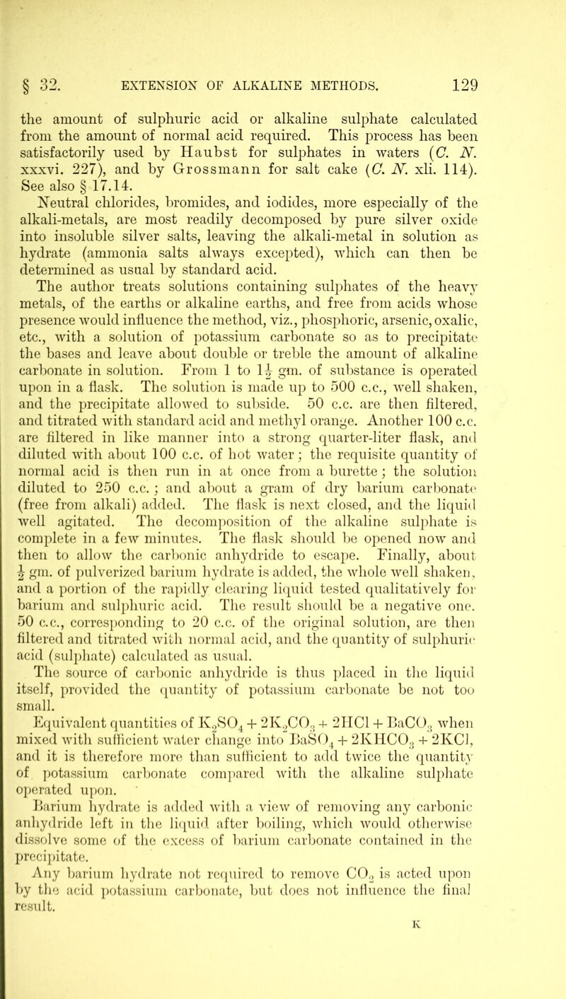 the amount of sulphuric acid or alkaline sulphate calculated from the amount of normal acid required. This process has been satisfactorily used by Haubst for sulphates in waters (C. N. xxxvi. 227), and by Grossmann for salt cake (C. N. xli. 114). See also § 17.14. Neutral chlorides, bromides, and iodides, more especially of the alkali-metals, are most readily decomposed by pure silver oxide into insoluble silver salts, leaving the alkali-metal in solution as hydrate (ammonia salts always excepted), which can then be determined as usual by standard acid. The author treats solutions containing sulphates of the heavy metals, of the earths or alkaline earths, and free from acids whose presence would influence the method, viz., phosphoric, arsenic, oxalic, etc., with a solution of potassium carbonate so as to precipitate the bases and leave about double or treble the amount of alkaline carbonate in solution. From 1 to 1J gm. of substance is operated upon in a flask. The solution is made up to 500 c.c., well shaken, and the precipitate allowed to subside. 50 c.c. are then filtered, and titrated with standard acid and methyl orange. Another 100 c.c. are filtered in like manner into a strong quarter-liter flask, and diluted with about 100 c.c. of hot water; the requisite quantity of normal acid is then run in at once from a burette; the solution diluted to 250 c.c.; and about a gram of dry barium carbonate (free from alkali) added. The flask is next closed, and the liquid well agitated. The decomposition of the alkaline sulphate is complete in a few minutes. The flask should be opened now and then to allow the carbonic anhydride to escape. Finally, about \ gm. of pulverized barium hydrate is added, the whole well shaken, and a portion of the rapidly clearing liquid tested qualitatively for barium and sulphuric acid. The result should be a negative one. 50 c.c., corresponding to 20 c.c. of the original solution, are then filtered and titrated with normal acid, and the quantity of sulphuric* acid (sulphate) calculated as usual. The source of carbonic anhydride is thus placed in the liquid itself, provided the quantity of potassium carbonate be not too small. Equivalent quantities of K2S04 4- 2K2C03 + 2HC1 -1- BaC03 when mixed with sufficient water change into BaS04 + 2KHC03 + 2KC1, and it is therefore more than sufficient to add twice the quantit}' of potassium carbonate compared with the alkaline sulphate operated upon. Barium hydrate is added with a view of removing any carbonic anhydride left in the liquid after boiling, which would otherwise dissolve some of the excess of barium carbonate contained in the precipitate. Any barium hydrate not required to remove C02 is acted upon by the acid potassium carbonate, but does not influence the final result. K