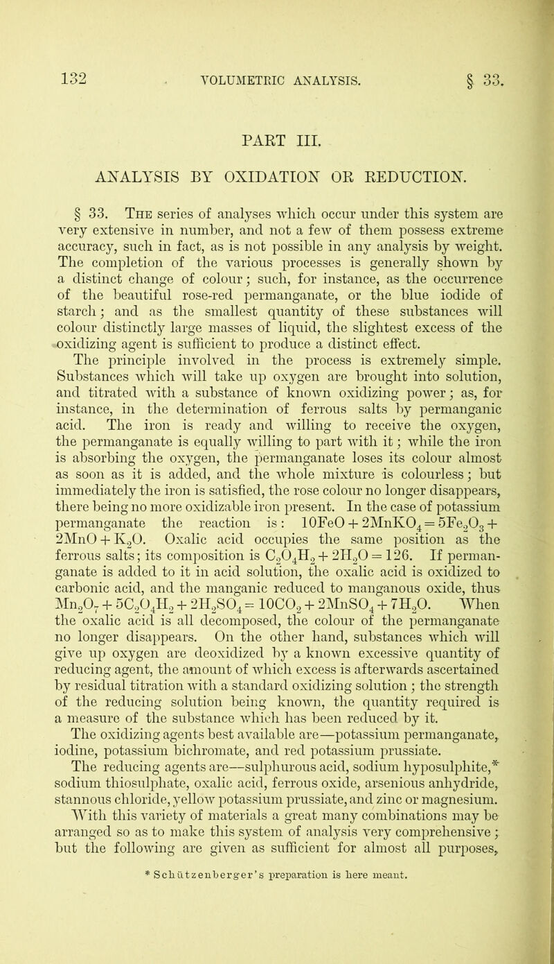 PART III. ANALYSIS BY OXIDATION OR REDUCTION. § 33. The series of analyses which occur under this system are very extensive in number, and not a few of them possess extreme accuracy, such in fact, as is not possible in any analysis by weight. The completion of the various processes is generally shown by a distinct change of colour; such, for instance, as the occurrence of the beautiful rose-red permanganate, or the blue iodide of starch; and as the smallest quantity of these substances will colour distinctly large masses of liquid, the slightest excess of the oxidizing agent is sufficient to produce a distinct effect. The principle involved in the process is extremely simple. Substances which will take up oxygen are brought into solution, and titrated with a substance of known oxidizing power; as, for instance, in the determination of ferrous salts by permanganic acid. The iron is ready and willing to receive the oxygen, the permanganate is equally willing to part with it; while the iron is absorbing the oxygen, the permanganate loses its colour almost as soon as it is added, and the whole mixture is colourless; but immediately the iron is satisfied, the rose colour no longer disappears, there being no more oxidizable iron present. In the case of potassium permanganate the reaction is: lOFeO + 2MnK04 = 5Fe203 + 2MnO + K20. Oxalic acid occupies the same position as the ferrous salts; its composition is C204H2 + 2H20 = 126. If perman- ganate is added to it in acid solution, the oxalic acid is oxidized to carbonic acid, and the manganic reduced to manganous oxide, thus Mn207 + 5C204H2 4- 2H2S04 = 10CO2 + 2MnS04 + 7H20. When the oxalic acid is all decomposed, the colour of the permanganate no longer disappears. On the other hand, substances which will give up oxygen are deoxidized by a known excessive quantity of reducing agent, the amount of which excess is afterwards ascertained by residual titration with a standard oxidizing solution; the strength of the reducing solution being known, the quantity required is a measure of the substance which has been reduced by it. The oxidizing agents best available are—potassium permanganate, iodine, potassium bichromate, and red potassium prussiate. The reducing agents are—sulphurous acid, sodium hyposulphite,* sodium thiosulphate, oxalic acid, ferrous oxide, arsenious anhydride, stannous chloride, yellow potassium prussiate, and zinc or magnesium. With this variety of materials a great many combinations may be arranged so as to make this system of analysis very comprehensive;; but the following are given as sufficient for almost all purposes, *Schiitzenberger’s preparation is liere meant.