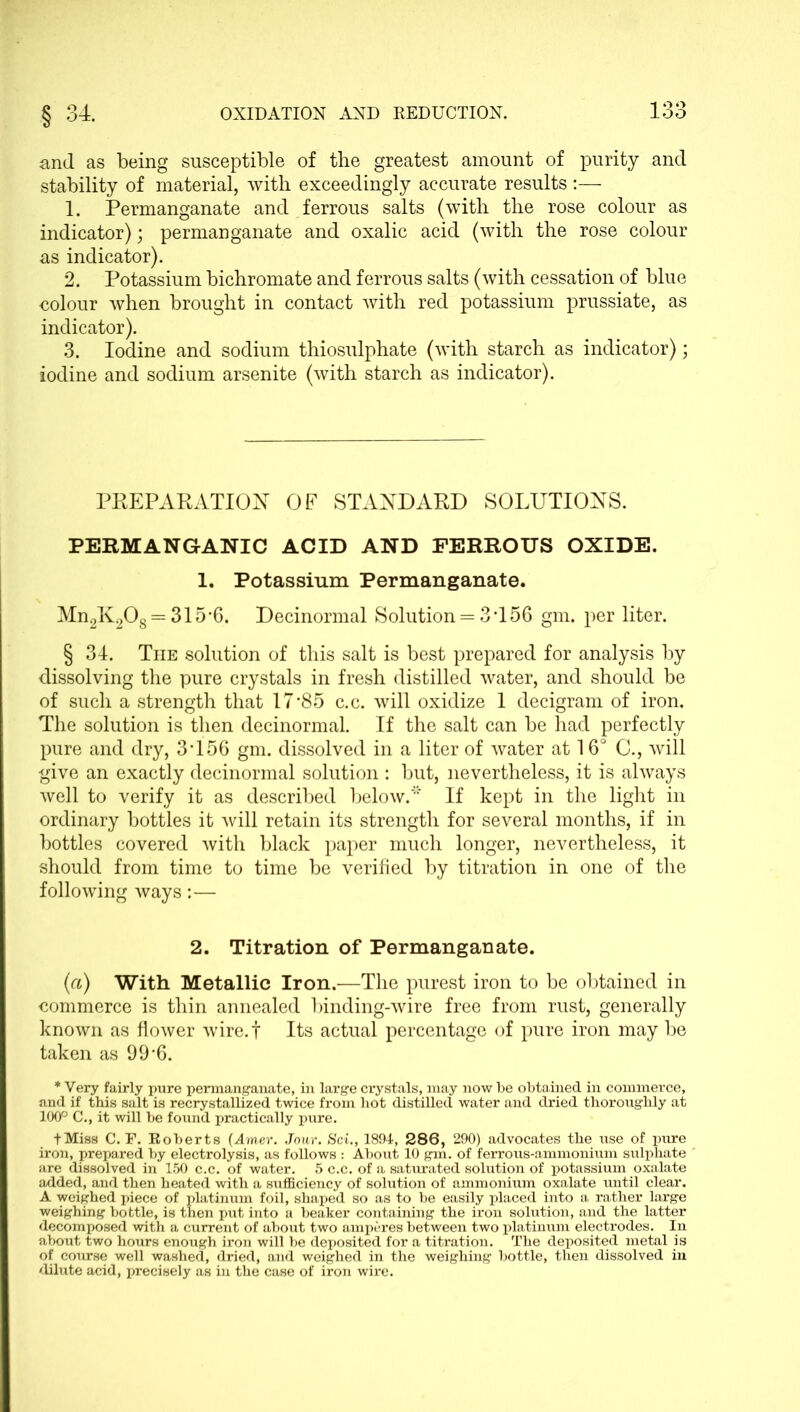 and as being susceptible of the greatest amount of purity and stability of material, with exceedingly accurate results :— 1. Permanganate and ferrous salts (with the rose colour as indicator); permanganate and oxalic acid (with the rose colour as indicator). 2. Potassium bichromate and ferrous salts (with cessation of blue colour when brought in contact with red potassium prussiate, as indicator). 3. Iodine and sodium thiosulphate (with starch as indicator); iodine and sodium arsenite (with starch as indicator). PREPARATION OF STANDARD SOLUTIONS. PERMANGANIC ACID AND FERROUS OXIDE. 1. Potassium Permanganate. Mn2K208 = 315‘6. Decinormal Solution = 3T56 gm. per liter. § 34. The solution of this salt is best prepared for analysis by dissolving the pure crystals in fresh distilled water, and should be of such a strength that 17'85 c.c. will oxidize 1 decigram of iron. The solution is then decinormal. If the salt can be had perfectly pure and dry, 3T56 gm. dissolved in a liter of water at 16° C., will give an exactly decinormal solution : but, nevertheless, it is always well to verify it as described below.* If kept in the light in ordinary bottles it will retain its strength for several months, if in bottles covered with black paper much longer, nevertheless, it should from time to time be verified by titration in one of the following ways:— 2. Titration of Permanganate. (a) With Metallic Iron.—The purest iron to be obtained in commerce is thin annealed binding-wire free from rust, generally known as flower wire.f Its actual percentage of pure iron may be taken as 99'6. * Very fairly pure permanganate, in large crystals, may now be obtained in commerce, and if this salt is recrystallized twice from hot distilled water and dried thoroughly at 100° C., it will be found practically pure. + Miss C. F. Roberts (Amer. Jour. Sci., 1894, 286, 290) advocates the use of pure iron, prepared by electrolysis, as follows : About 10 gm. of ferrous-ammonium sulphate are dissolved in 150 c.c. of water. 5 c.c. of a saturated solution of potassium oxalate added, and then heated with a sufficiency of solution of ammonium oxalate until clear. A weighed piece of platinum foil, shaped so as to be easily placed into a rather large weighing bottle, is then put into a beaker containing the iron solution, and the latter decomposed with a current of about two amperes between two platinum electrodes. In about two hours enough iron will be deposited for a titration. The deposited metal is of course well washed, dried, and weighed in the weighing bottle, then dissolved in dilate acid, precisely as in the case of iron wire.