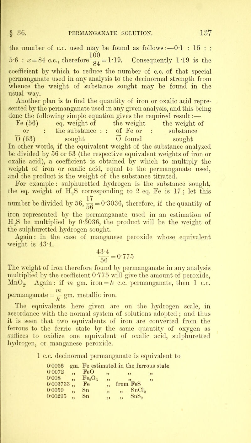 the number of c.c. used may be found as follows:—0-l : 15 : : 100 5-6 : x = 84 c.c., therefore-^ = 1*19. Consequently 1*19 is the coefficient by which to reduce the number of c.c. of that special permanganate used in any analysis to the decinormal strength from whence the weight of substance sought may be found in the usual way. Another plan is to find the quantity of iron or oxalic acid repre- sented by the permanganate used in any given analysis, and this being done the following simple equation gives the required result:— Fe (56) eq. weight of the weight the weight of or : the substance : : of Fe or : substance O (63) sought O found sought In other words, if the equivalent weight of the substance analyzed be divided by 56 or 63 (the respective equivalent weights of iron or oxalic acid), a coefficient is obtained by which to multiply the weight of iron or oxalic acid, equal to the permanganate used, and the product is the weight of the substance titrated. For example: sulphuretted hydrogen is the substance sought, the eq. weight of H2S corresponding to 2 eq. Fe is 17; let this 17 number be divided by 56, ^ = 0-3036, therefore, if the quantity of iron represented by the permanganate used in an estimation of H2S be multiplied by 0-3036, the product will be the weight of the sulphuretted hydrogen sought. Again: in the case of manganese peroxide whose equivalent weight is 43 A. The weight of iron therefore found by permanganate in any analysis multiplied by the coefficient 0'775 will give the amount of peroxide, Mn02. Again: if m gm. iron = k c.c. permanganate, then 1 c.c. m . permanganate = j- gm. metallic iron. The equivalents here given are on the hydrogen scale, in accordance with the normal system of solutions adopted; and thus it is seen that two equivalents of iron are converted from the ferrous to the ferric state by the same quantity of oxygen as suffices to oxidize one equivalent of oxalic acid, sulphuretted hydrogen, or manganese peroxide. 1 c.c. decinormal permanganate is equivalent to 0-0056 gm. Fe estimated in the ferrous state 0-0072 „ FeO >> » >) 0-008 Fe203 „ n }) 0*003733 „ Fe „ from FeS 00069 „ Sn „ „ SnCl2 0-00295 „ Sn „ „ SnS2