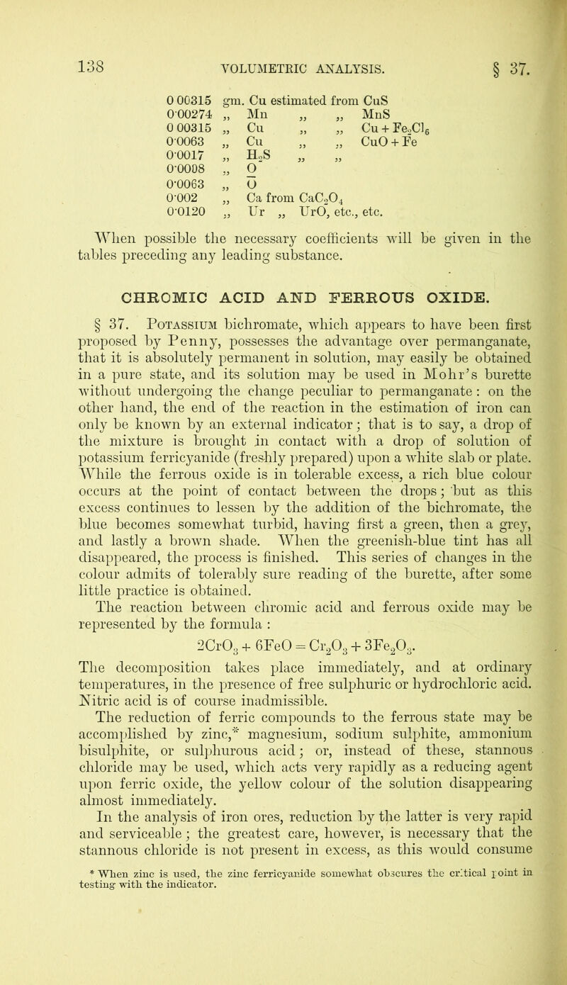 0 00315 gm. Cu estimated from CuS 000274 „ , Mn MnS 0 00315 „ Cu 5) „ Cu + Fe.2Cl( 00063 „ Cu CuO + Fe 0-0017 „ ELS » „ 0-0008 33 , 0“ 0-0063 33 o 0-002 Ca from CaC204 00120 , Ur 33 , UrO, etc.. , etc. When possible the necessary coefficients will he given in the tables preceding any leading substance. CHROMIC ACID AND FERROUS OXIDE. § 37. Potassium bichromate, which appears to have been first proposed by Penny, possesses the advantage over permanganate, that it is absolutely permanent in solution, may easily be obtained in a pure state, and its solution may be used in Mohr’s burette without undergoing the change peculiar to permanganate: on the other hand, the end of the reaction in the estimation of iron can only be known by an external indicator; that is to say, a drop of the mixture is brought in contact with a drop of solution of potassium ferricyanide (freshly prepared) upon a white slab or plate. While the ferrous oxide is in tolerable excess, a rich blue colour occurs at the point of contact between the drops; but as this excess continues to lessen by the addition of the bichromate, the blue becomes somewhat turbid, having first a green, then a grey, and lastly a brown shade. When the greenish-blue tint has all disappeared, the process is finished. This series of changes in the colour admits of tolerably sure reading of the burette, after some little practice is obtained. The reaction between chromic acid and ferrous oxide may he represented by the formula : 2Cr03 + 6PeO = Cr203 + 3Fe203. The decomposition takes place immediately, and at ordinary temperatures, in the presence of free sulphuric or hydrochloric acid. Xitric acid is of course inadmissible. The reduction of ferric compounds to the ferrous state may be accomplished by zinc,* magnesium, sodium sulphite, ammonium bisulphite, or sulphurous acid; or, instead of these, stannous chloride may be used, which acts very rapidly as a reducing agent upon ferric oxide, the yellow colour of the solution disappearing almost immediately. In the analysis of iron ores, reduction by t)ie latter is very rapid and serviceable; the greatest care, however, is necessary that the stannous chloride is not present in excess, as this would consume * When zinc is used, the zinc ferricyanide somewhat obscures the critical joint in testing with the indicator.