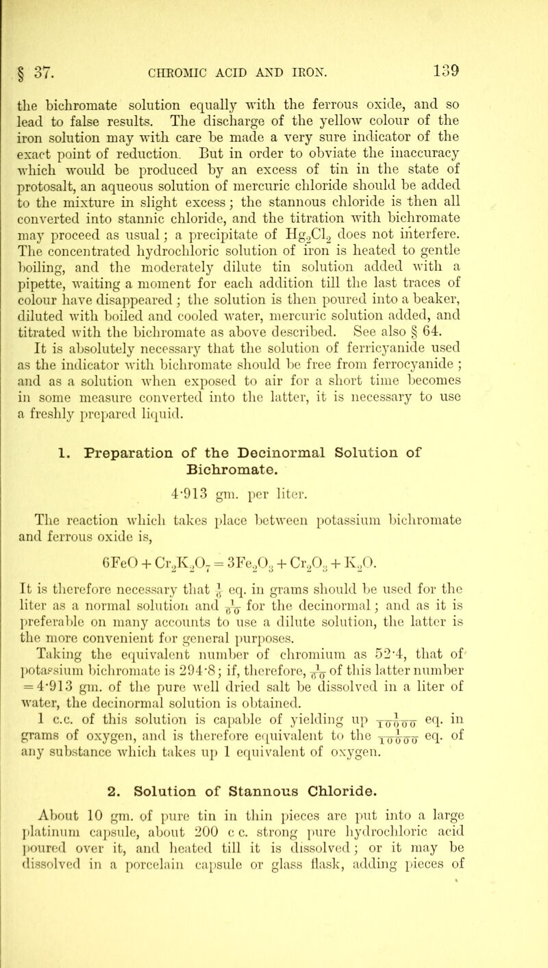 the bichromate solution equally with the ferrous oxide, and so lead to false results. The discharge of the yellow colour of the iron solution may with care be made a very sure indicator of the exact point of reduction. But in order to obviate the inaccuracy which would be produced by an excess of tin in the state of protosalt, an aqueous solution of mercuric chloride should be added to the mixture in slight excess; the stannous chloride is then all converted into stannic chloride, and the titration with bichromate may proceed as usual; a precipitate of Hg2Cl2 does not interfere. The concentrated hydrochloric solution of iron is heated to gentle boiling, and the moderately dilute tin solution added with a pipette, waiting a moment for each addition till the last traces of colour have disappeared; the solution is then poured into a beaker, diluted with boiled and cooled water, mercuric solution added, and titrated with the bichromate as above described. See also § 64. It is absolutely necessary that the solution of ferricyanide used as the indicator with bichromate should be free from ferrocyanide ; and as a solution when exposed to air for a short time becomes in some measure converted into the latter, it is necessary to use a freshly prepared liquid. 1. Preparation of the Decinormal Solution of Bichromate. 4*913 gm. per liter. The reaction which takes place between potassium bichromate and ferrous oxide is, 6FeO + Cr2K207 = 3Fe203 + Cr203 + lv20. It is therefore necessary that -J- eq. in grams should be used for the liter as a normal solution and for the decinormal; and as it is preferable on many accounts to use a dilute solution, the latter is the more convenient for general purposes. Taking the equivalent number of chromium as 52*4, that of potassium bichromate is 294*8; if, therefore, of this latter number = 4*913 gm. of the pure well dried salt be dissolved in a liter of water, the decinormal solution is obtained. 1 c.c. of this solution is capable of yielding up t~q¥ eq. in grams of oxygen, and is therefore equivalent to the xowo e(b any substance which takes up 1 equivalent of oxygen. 2. Solution of Stannous Chloride. About 10 gm. of pure tin in thin pieces are put into a large platinum capsule, about 200 c c. strong pure hydrochloric acid poured over it, and heated till it is dissolved; or it may be dissolved in a porcelain capsule or glass flask, adding pieces of