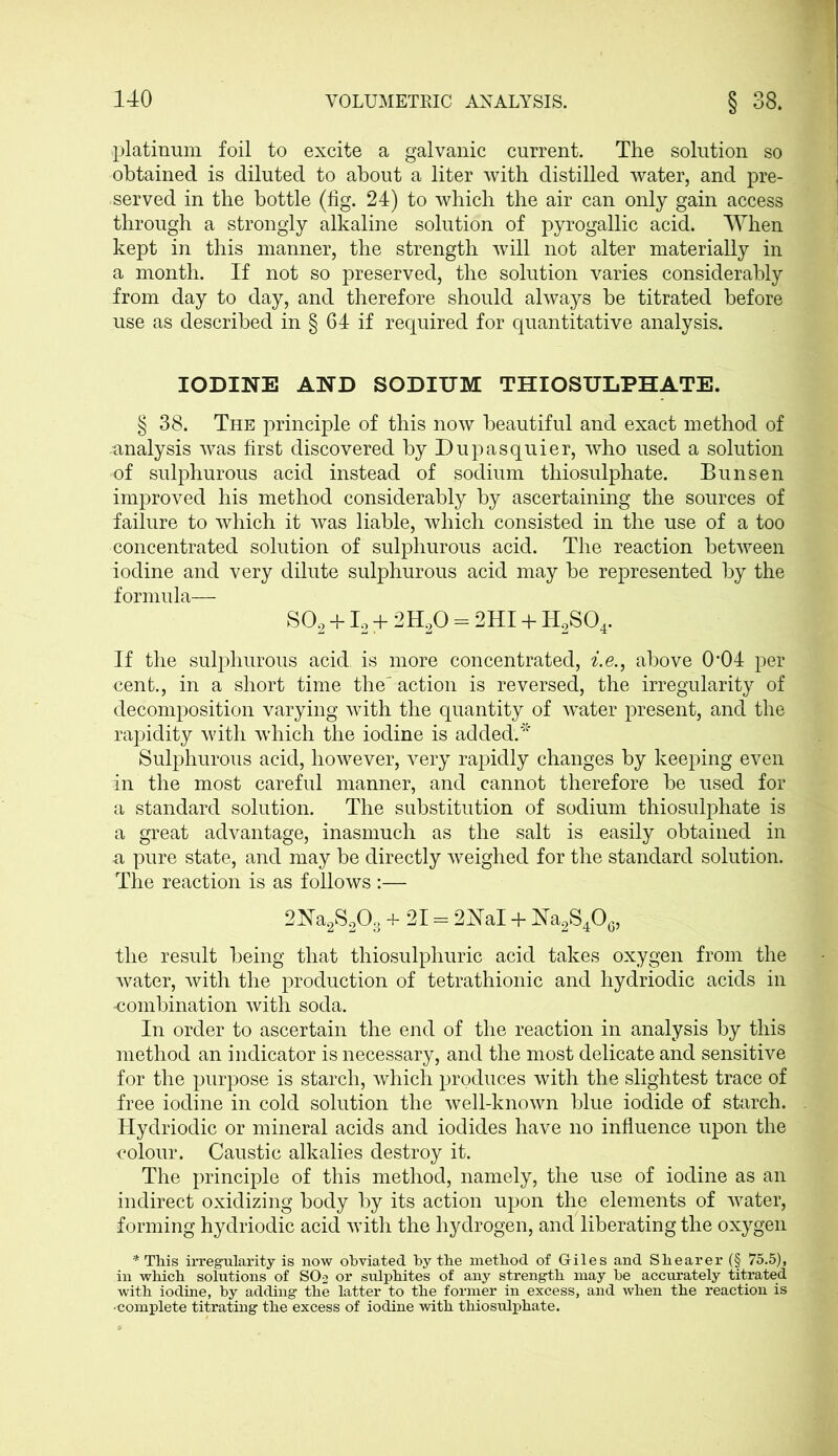 platinum foil to excite a galvanic current. The solution so obtained is diluted to about a liter with distilled water, and pre- served in the bottle (fig. 24) to which the air can only gain access through a strongly alkaline solution of pyrogallic acid. When kept in this manner, the strength will not alter materially in a month. If not so preserved, the solution varies considerably from day to day, and therefore should always be titrated before use as described in § 64 if required for quantitative analysis. IODINE AND SODIUM THIOSULPHATE. § 38. The principle of this now beautiful and exact method of analysis was first discovered by Dupasquier, who used a solution of sulphurous acid instead of sodium thiosulphate. Bunsen improved his method considerably by ascertaining the sources of failure to which it was liable, which consisted in the use of a too concentrated solution of sulphurous acid. The reaction between iodine and very dilute sulphurous acid may be represented by the formula— S02 +12 + 2H20 = 2HI + H2S04. If the sulphurous acid is more concentrated, i.e., above CH)4 per cent., in a short time the action is reversed, the irregularity of decomposition varying with the quantity of water present, and the rapidity with which the iodine is added.* Sulphurous acid, however, very rapidly changes by keeping even in the most careful manner, and cannot therefore be used for a standard solution. The substitution of sodium thiosulphate is a great advantage, inasmuch as the salt is easily obtained in a pure state, and may be directly weighed for the standard solution. The reaction is as follows :— 2Na2S203 + 21 = 2NaI + Na2S406, the result being that thiosulphuric acid takes oxygen from the water, with the production of tetrathionic and hydriodic acids in -combination with soda. In order to ascertain the end of the reaction in analysis by this method an indicator is necessary, and the most delicate and sensitive for the purpose is starch, which produces with the slightest trace of free iodine in cold solution the well-known blue iodide of starch. Hydriodic or mineral acids and iodides have no influence upon the colour. Caustic alkalies destroy it. The principle of this method, namely, the use of iodine as an indirect oxidizing body by its action upon the elements of water, forming hydriodic acid with the hydrogen, and liberating the oxygen * This irregularity is now obviated by the method of Giles and Shearer (§ 75.5), in which solutions of SO2 or sulphites of any strength may be accurately titrated with iodine, by adding the latter to the former in excess, and when the reaction is •complete titrating the excess of iodine with thiosulphate.