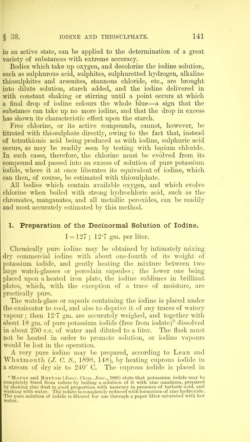 § 38. in an active state, can be applied to the determination of a great variety of substances with extreme accuracy. Bodies which take up oxygen, and decolorize the iodine solution, such as sulphurous acid, sulphites, sulphuretted hydrogen, alkaline thiosulphites and arsenites, stannous chloride, etc., are brought into dilute solution, starch added, and the iodine delivered in with constant shaking or stirring until a point occurs at which a final drop of iodine colours the whole blue—a sign that the substance can take up no more iodine, and that the drop in excess has shown its characteristic effect upon the starch. Free chlorine, or its active compounds, cannot, however, be titrated with thiosulphate directly, owing to the fact that, instead of tetrathionic acid being produced as with iodine, sulphuric acid occurs, as may be readily seen by testing with barium chloride. In such cases, therefore, the chlorine must be evolved from its compound and passed into an excess of solution of pure potassium iodide, where it at once liberates its equivalent of iodine, which can then, of course, be estimated with thiosulphate. All bodies which contain available oxygen, and which evolve chlorine when boiled with strong hydrochloric acid, such as the chromates, manganates, and all metallic peroxides, can be readily and most accurately estimated by this method. 1. Preparation of the Decinormal Solution of Iodine. 1=127 ; 12*7 gm. per liter. Chemically pure iodine may be obtained by intimately mixing dry commercial iodine with about one-fourth of its weight of potassium iodide, and gently heating the mixture between two large watch-glasses or porcelain capsules; the lower one being- placed upon a heated iron plate, the iodine sublimes in brilliant plates, which, with the exception of a trace of moisture, are practically pure. The watch-glass or capsule containing the iodine is placed under the exsiccator to cool, and also to deprive it of any traces of watery vapour; then 12‘7 gm. are accurately weighed, and together with about 18 gm. of pure potassium iodide (free from iodate)* dissolved in about 250 c.c. of water and diluted to a liter. The flask must not be heated in order to promote solution, or iodine vapours would be lost in the operation. A very pure iodine may be prepared, according to Lean and Whatinouth (/. G. S., 1898, 148), by heating cuprous iodide in a stream of dry air to 240° C. The cuprous iodide is placed in * Morse and Burton (Amer. Chem. Jour., 1888) state that potassium iodide may be completely freed from iodate by boiling a solution of it with zinc amalgam, prepared by shaking zinc dust in good proportion with mercury in presence of tartaric acid, and washing with water. The iodate is completely reduced with formation of zinc hydroxide. The pure solution of iodide is filtered for use through a paper filter saturated with hot water.