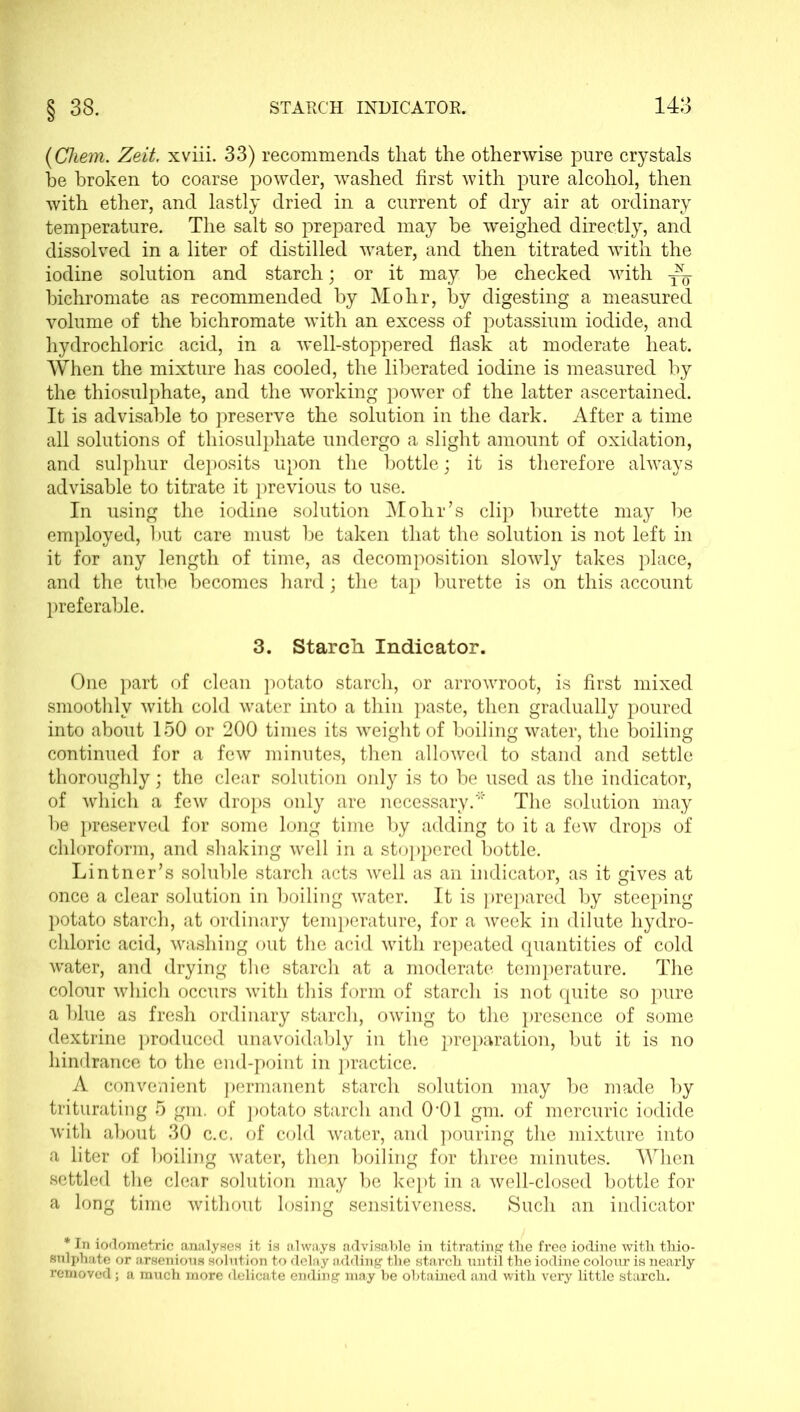 (Chem. Zeit. xviii. 33) recommends that the otherwise pure crystals be broken to coarse powder, washed first with pure alcohol, then with ether, and lastly dried in a current of dry air at ordinary temperature. The salt so prepared may be weighed directly, and dissolved in a liter of distilled water, and then titrated with the iodine solution and starch; or it may be checked with ^ bichromate as recommended by Mohr, by digesting a measured volume of the bichromate with an excess of potassium iodide, and hydrochloric acid, in a well-stoppered flask at moderate heat. When the mixture has cooled, the liberated iodine is measured by the thiosulphate, and the working power of the latter ascertained. It is advisable to preserve the solution in the dark. After a time all solutions of thiosulphate undergo a slight amount of oxidation, and sulphur deposits upon the bottle; it is therefore always advisable to titrate it previous to use. In using the iodine solution Mohr’s clip burette may be employed, but care must be taken that the solution is not left in it for any length of time, as decomposition slowly takes place, and the tube becomes hard; the tap burette is on this account preferable. 3. Starch Indicator. One part of clean potato starch, or arrowroot, is first mixed smoothly with cold water into a thin paste, then gradually poured into about 150 or 200 times its weight of boiling water, the boiling continued for a few minutes, then allowed to stand and settle thoroughly; the clear solution only is to be used as the indicator, of which a few drops only are necessary.* The solution may be preserved for some long time by adding to it a few drops of chloroform, and shaking well in a stoppered bottle. Lintner’s soluble starch acts well as an indicator, as it gives at once a clear solution in boiling water. It is prepared by steeping potato starch, at ordinary temperature, for a week in dilute hydro- chloric acid, washing out the acid with repeated quantities of cold water, and drying the starch at a moderate temperature. The colour which occurs with this form of starch is not quite so pure a blue as fresh ordinary starch, owing to the presence of some dextrine produced unavoidably in the preparation, but it is no hindrance to the end-point in practice. A convenient permanent starch solution may be made by triturating 5 gm. of potato starch and 001 gm. of mercuric iodide with about 30 c.c, of cold water, and pouring the mixture into a liter of boiling water, then boiling for three minutes. When settled the clear solution may be kept in a well-closed bottle for a long time without losing sensitiveness. Such an indicator * In iodometrie analyses it is always advisable in titrating the free iodine with thio- sulphate or arsenious solution to delay adding the starch until the iodine colour is nearly removed; a much more delicate ending may he obtained and with very little starch.