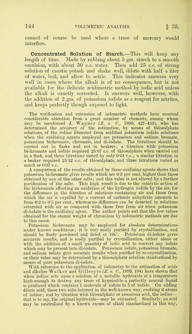 cannot of course be used where a trace of mercury would interfere. Concentrated Solution of Starch.—This will keep any length of time. Made by rubbing about 5 gm. starch to a smooth emulsion, with about 50 c.c. water. Then add 25 c.c. of strong solution of caustic potash and shake well, dilute with half a liter of water, boil, and allow to settle. This indicator answers very well in cases where the alkali is of no consequence, but is not available for the delicate acidimetric method by iodic acid unless the alkali is exactly corrected. It answers well, however, with the addition of 2 gm. of potassium iodide as a reagent for nitrites, and keeps perfectly though exposed to light. The verification and extension of iodometric methods have received considerable attention from a great number of chemists, among whom may be mentioned J. Wagner (Z. a. C., 1899, 427-453), who has determined the accuracy .of the estimation, by means of thiosulphate solutions, of the iodine liberated from acidified potassium iodide solutions when the oxidizing agents employed are potassium and sodium bromate, potassium bichromate, chromate, and di-iodate. The titrations should be carried out in flasks and not in beakers; a titration with potassium bichromate and iodide required 25'67 c.c. of thiosulphate when carried out in a flask, and three titrations varied by only 0’01 c.c.; a similar titration in a beaker required 25’52 c.c. of thiosulphate, and three titrations varied as much as 0*07 c.c. A comparison of the results obtained by these oxidizing agents shows that potassium bichromate gives results which are 0'3 per cent, higher than those obtained by any of the other salts; and this value is not altered by a further purification of the salts. This high result is due to the catalytic action of the bichromate effecting an oxidation of the hydrogen iodide by the air, for the difference in the titration of solutions containing air and those from which the air is expelled by a current of carbonic anhydride amounts to from 0*2 to 0'5 per cent., whereas no difference can be detected in solutions saturated with air as compared with those free from air when potassium di-iodate is the oxidizing agent. The author points out that the low values obtained for the atomic weight of chromium by iodometric methods are due to this cause. Potassium bichromate may be employed for absolute determinations under known conditions; it is very easily purified by crystallization, and should be finely powdered and dried at 100°. Potassium di-iodate gives accurate results, and is easily purified by crystallization, either alone or with the addition of a small quantity of iodic acid to convert any iodate which may be present into di-iodate. Potassium iodate, potassium bromate, and sodium iodate give accurate results when purified by re-crystallization, or their value may be determined by a thiosulphate solution standardized by means of pure potassium di-iodate. With reference to the application of iodometry to the estimation of acids and alkalies Walker and Gillespie (Z. a. C., 1899, 194) have shown that when iodine acts upon a solution of a metallic hydroxide at a temperature high enough to destroy any trace of hypoiodite a perfectly neutral liquid is produced which contains 1 molecule of iodate to 5 of iodide. On adding dilute acid, these two salts interact in the well-known way, evolving 6 atoms of iodine; and by titration with thiosulphate or arsenious acid, the iodine— that is to say, the original hydroxide—may be estimated. Similarly, an acid may be neutralized by a known excess of alkali standardized in this way.