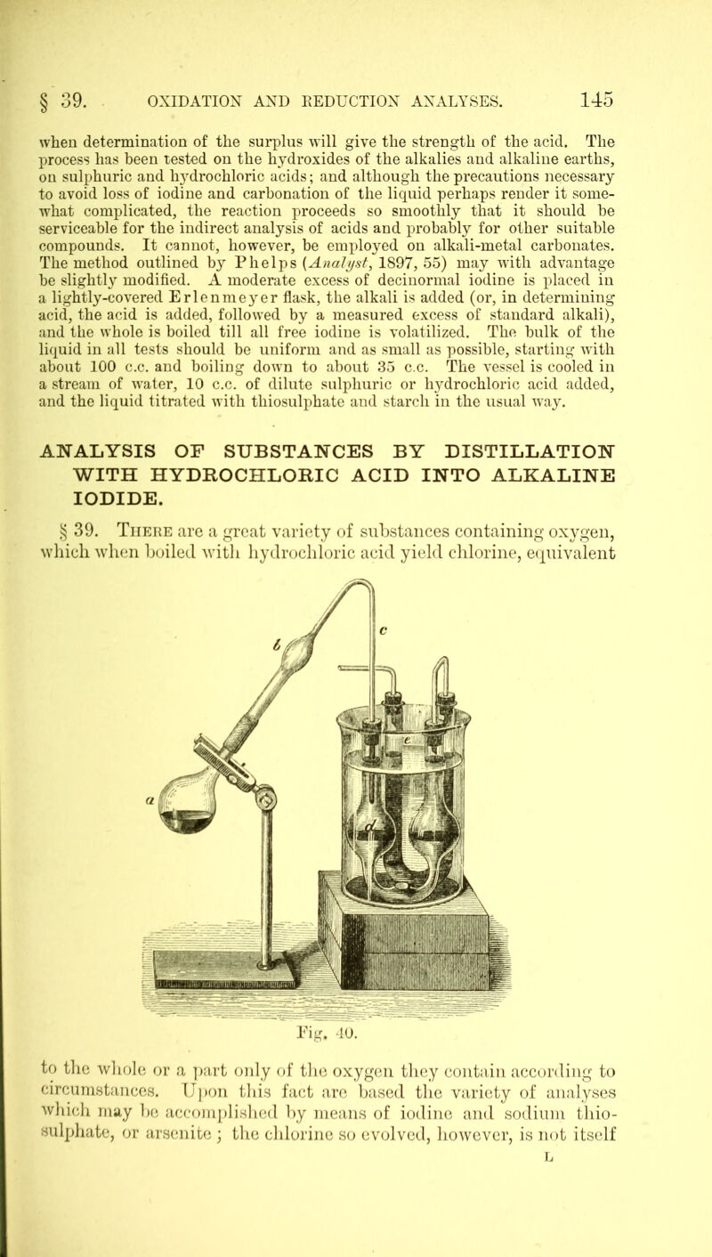 when determination of the surplus will give the strength of the acid. The process has been tested on the hydroxides of the alkalies and alkaline earths, on sulphuric and hydrochloric acids; and although the precautions necessary to avoid loss of iodine and carbonation of the liquid perhaps render it some- what complicated, the reaction proceeds so smoothly that it should be serviceable for the indirect analysis of acids and probably for other suitable compounds. It cannot, however, be employed on alkali-metal carbonates. The method outlined by Phelps (Analyst, 1897, 55) may with advantage be slightly modified. A moderate excess of decinormal iodine is placed in a lightly-covered Erlenmeyer flask, the alkali is added (or, in determining acid, the acid is added, followed by a measured excess of standard alkali), and the whole is boiled till all free iodine is volatilized. The bulk of the liquid in all tests should be uniform and as small as possible, starting with about 100 c.c. and boiling down to about 35 c.c. The vessel is cooled in a stream of water, 10 c.c. of dilute sulphuric or lij^drochloric acid added, and the liquid titrated with thiosulphate and starch in the usual way. ANALYSIS OF SUBSTANCES BY DISTILLATION WITH HYDROCHLORIC ACID INTO ALKALINE IODIDE. § 39. There are a great variety of substances containing oxygen, which when boiled with hydrochloric acid yield chlorine, equivalent Pig. 40. to the whole or a part only of the oxygen they contain according to circumstances. Upon this fact are based the variety of analyses which may be accomplished by means of iodine and sodium thio- sulphate, or arsenite ; the chlorine so evolved, however, is not itself
