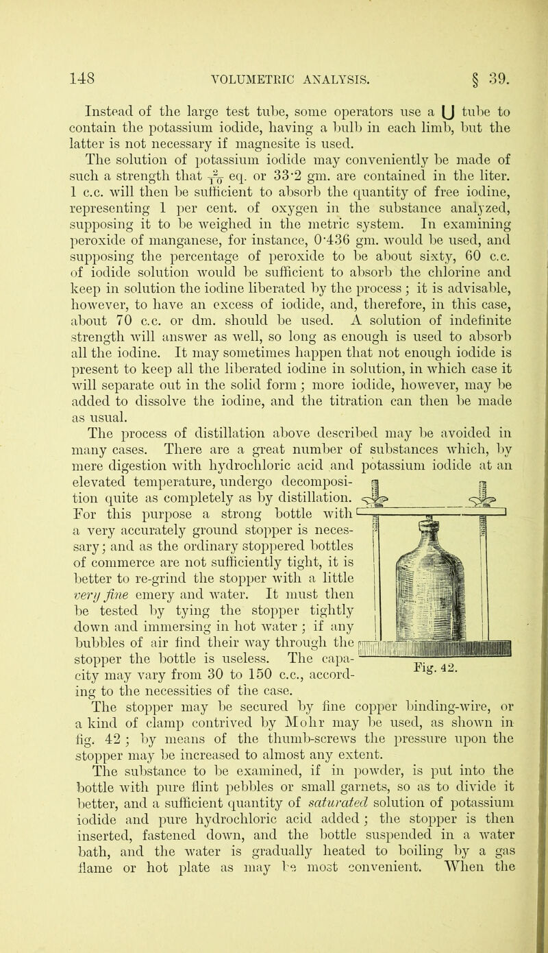 Instead of the large test tube, some operators use a [J tube to contain the potassium iodide, having a bulb in each limb, but the latter is not necessary if magnesite is used. The solution of potassium iodide may conveniently be made of such a strength that eq. or 33*2 gm. are contained in the liter. 1 c.c. will then be sufficient to absorb the quantity of free iodine, representing 1 per cent, of oxygen in the substance analyzed, supposing it to be weighed in the metric system. In examining peroxide of manganese, for instance, 0436 gm. would be used, and supposing the percentage of peroxide to be about sixty, 60 c.c. of iodide solution would be sufficient to absorb the chlorine and keep in solution the iodine liberated by the process ; it is advisable, however, to have an excess of iodide, and, therefore, in this case, about 70 c.c. or dm. should be used. A solution of indefinite strength will answer as well, so long as enough is used to absorb all the iodine. It may sometimes happen that not enough iodide is present to keep all the liberated iodine in solution, in which case it will separate out in the solid form; more iodide, however, may be added to dissolve the iodine, and the titration can then be made as usual. The process of distillation above described may be avoided in many cases. There are a great number of substances which, by mere digestion with hydrochloric acid and potassium iodide at an elevated temperature, undergo decomposi- tion quite as completely as by distillation. For this purpose a strong bottle with1 a very accurately ground stopper is neces- sary ; and as the ordinary stoppered bottles of commerce are not sufficiently tight, it is better to re-grind the stopper with a little very fine emery and water. It must then be tested by tying the stopper tightly down and immersing in hot water ; if any bubbles of air find their way through the stopper the bottle is useless. The capa- city may vary from 30 to 150 c.c., accord- ing to the necessities of the case. The stopper may be secured by fine copper binding-wire, or a kind of clamp contrived by Mohr may be used, as shown in fig. 42 ; by means of the thumb-screws the pressure upon the stopper may be increased to almost any extent. The substance to be examined, if in powder, is put into the bottle with pure flint pebbles or small garnets, so as to divide it better, and a sufficient quantity of saturated solution of potassium iodide and pure hydrochloric acid added; the stopper is then inserted, fastened down, and the bottle suspended in a water bath, and the water is gradually heated to boiling by a gas dame or hot plate as may be most convenient. When the