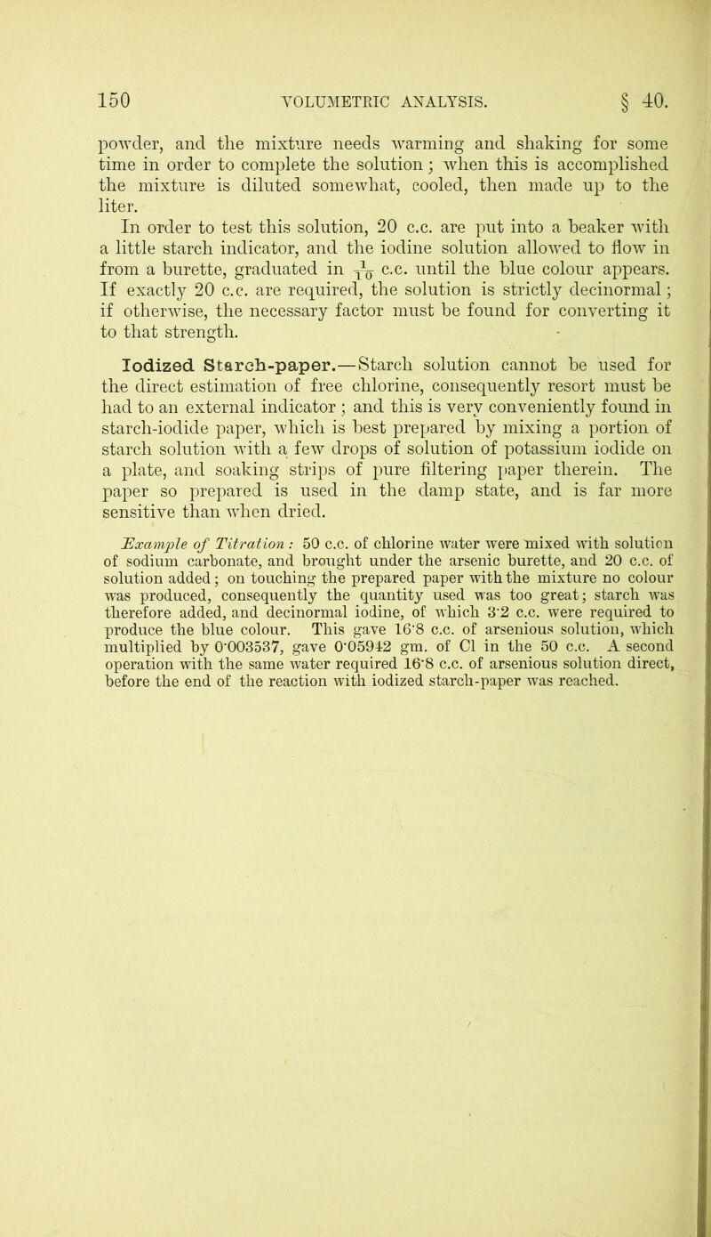powder, and the mixture needs warming and shaking for some time in order to complete the solution; when this is accomplished the mixture is diluted somewhat, cooled, then made up to the liter. In order to test this solution, 20 c.c. are put into a beaker with a little starch indicator, and the iodine solution allowed to flow in from a burette, graduated in c.c. until the blue colour appears. If exactly 20 c.c. are required, the solution is strictly decinormal; if otherwise, the necessary factor must be found for converting it to that strength. Iodized Starch-paper.—Starch solution cannot be used for the direct estimation of free chlorine, consequently resort must be had to an external indicator ; and this is very conveniently found in starch-iodide paper, which is best prepared by mixing a portion of starch solution with a few drops of solution of potassium iodide on a plate, and soaking strips of pure filtering paper therein. The paper so prepared is used in the damp state, and is far more sensitive than when dried. Example of Titration : 50 c.c. of chlorine water were mixed with solution of sodium carbonate, and brought under the arsenic burette, and 20 c.c. of solution added; on touching the prepared paper with the mixture no colour was produced, consequently the quantity used was too great; starch was therefore added, and decinormal iodine, of which 3*2 c.c. were required to produce the blue colour. This gave 16'8 c.c. of arsenious solution, which multiplied by 0*003537, gave 0*05942 gm. of Cl in the 50 c.c. A second operation with the same water required 16*8 c.c. of arsenious solution direct, before the end of the reaction with iodized starch-paper was reached.