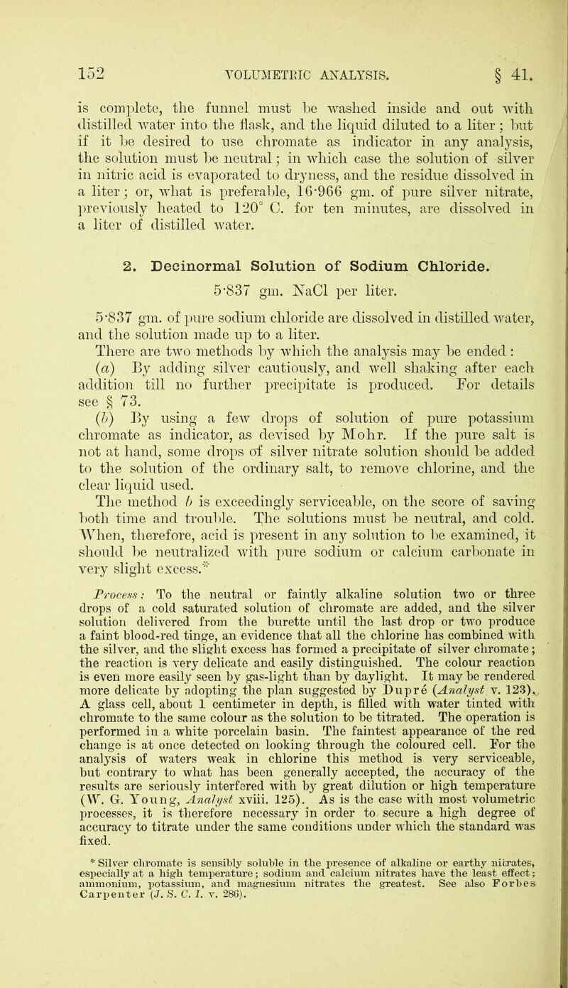 is complete, the funnel must be washed inside and out with distilled water into the flask, and the liquid diluted to a liter; but if it be desired to use chromate as indicator in any analysis, the solution must be neutral; in which case the solution of silver in nitric acid is evaporated to dryness, and the residue dissolved in a liter; or, what is preferable, 16*966 gm. of pure silver nitrate, previously heated to 120° C. for ten minutes, are dissolved in a liter of distilled water. 2. Decinormal Solution of Sodium Chloride. 5*837 gm. NaCl per liter. 5*837 gm. of pure sodium chloride are dissolved in distilled water, and the solution made up to a liter. There are two methods by which the analysis may be ended: (a) By adding silver cautiously, and well shaking after each addition till no further precipitate is produced. For details see § 73. (b) By using a few drops of solution of pure potassium chromate as indicator, as devised by Mohr. If the pure salt is not at hand, some drops of silver nitrate solution should be added to the solution of the ordinary salt, to remove chlorine, and the clear liquid used. The method b is exceedingly serviceable, on the score of saving- both time and trouble. T^he solutions must be neutral, and cold. When, therefore, acid is present in any solution to be examined, it should be neutralized with pure sodium or calcium carbonate in very slight excess.* Process „• To the neutral or faintly alkaline solution two or three drops of a cold saturated solution of chromate are added, and the silver solution delivered from the burette until the last drop or two produce a faint blood-red tinge, an evidence that all the chlorine has combined with the silver, and the slight excess has formed a precipitate of silver chromate; the reaction is very delicate and easily distinguished. The colour reaction is even more easily seen by gas-light than by daylight. It may be rendered more delicate by adopting the plan suggested by Dupre {Analyst v. 123)v A glass cell, about 1 centimeter in depth, is filled with water tinted with chromate to the same colour as the solution to he titrated. The operation is performed in a white porcelain basin. The faintest appearance of the red change is at once detected on looking through the coloured cell. For the analysis of waters weak in chlorine this method is very serviceable, but contrary to what has been generally accepted, the accuracy of the results are seriously interfered with by great dilution or high temperature (W. G. Young, Analyst xviii. 125). As is the case with most volumetric processes, it is therefore necessary in order to, secure a high degree of accuracy to titrate under the same conditions under which the standard was fixed. * Silver chromate is sensibly soluble in the presence of alkaline or earthy nitrates, especially at a high temperature; sodium and calcium nitrates have the least effect; ammonium, potassium, and magnesium nitrates the greatest. See also Forbes Carpenter (J. S. C. I. v. 286).