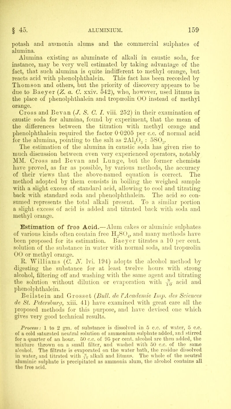 potash and ammonia alums and the commercial sulphates of alumina. Alumina existing as aluminate of alkali in caustic soda, for instance, may be very well estimated by taking advantage of the fact, that such alumina is quite indifferent to methyl orange, but reacts acid with phenolphthalein. This fact has been recorded by Thomson and others, but the priority of discovery appears to be due to Baeyer (Z. a. C. xxiv. 542), who, however, used litmus in the place of phenolphthalein and tropceolin 00 instead of methyl orange. Cross and Bevan (J. S. C. I. viii. 252) in their examination of caustic soda for alumina, found by experiment, that the mean of the differences between the titration with methyl orange and phenolphthalein required the factor 0 0205 per c.c. of normal acid for the alumina, pointing to the salt as 2A1203 : 5S03. The estimation of the alumina in caustic soda has given rise to much discussion between even very experienced operators, notably MM. Cross and Bevan and Lunge, but the former chemists have proved, as far as possible, by various methods, the accuracy of their views that the above-named equation is correct. The method adopted by them consists in boiling the weighed sample with a slight excess of standard acid, allowing to cool and titrating back with standard soda and phenolphthalein. The acid so con- sumed represents the total alkali present. To a similar portion a slight excess of acid is added and titrated back with soda and methyl orange. Estimation of free Acid.—Alum cakes or aluminic sulphates of various kinds often contain free H2S04, and many methods have been proposed for its estimation. Baeyer titrates a 10 per cent, solution of the substance in water with normal soda, and tropoeolin OO or methyl orange. R. Williams (C. N. lvi. 194) adopts the alcohol method by digesting the substance for at least twelve hours with strong alcohol, filtering off and washing with the same agent and titrating the solution without dilution or evaporation with acid and phenolphthalein. Beilstein and Grosset {Bull, de VAcademie Imp. des Sciences de St. Petersburg, xiii. 41) have examined with great care all the proposed methods for this purpose, and have devised one which gives very good technical results. Process: 1 to 2 gm. of substance is dissolved in 5 c.c. of water, 5 c.c. of a cold saturated neutral solution of ammonium sulphate added, and stirred for a quarter of an hour. 50 c.c. of 95 per cent, alcohol are then added, the mixture thrown on a small filter, and washed with 50 c.c. of the same alcohol. The filtrate is evaporated on the water hath, the residue dissolved in water, and titrated with T\ alkali and litmus. The whole of the neutral aluminic sulphate is precipitated as ammouia alum, the alcohol contains all the free acid.