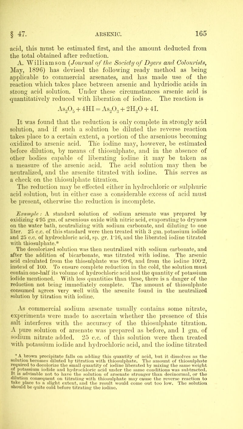 acid, this must be estimated first, and the amount deducted from the total obtained after reduction. A. Williamson {Journal of the Society of Dyers and Colourists, May, 1896) has devised the following ready method as being applicable to commercial arsenates, and has made use of the reaction which takes place between arsenic and hydriodic acids in strong acid solution. Under these circumstances arsenic acid is quantitatively reduced with liberation of iodine. The reaction is As205 + 4HI = As203 + 2H20 + 41. It was found that the reduction is only complete in strongly acid solution, and if such a solution be diluted the reverse reaction takes place to a certain extent, a portion of the arsenious becoming oxidized to arsenic acid. Tlie iodine may, however, be estimated before dilution, by means of thiosulphate, and in the absence of other bodies capable of liberating iodine it may be taken as a measure of the arsenic acid. The acid solution may then be neutralized, and the arsenite titrated with iodine. This serves as a check on the thiosulphate titration. The reduction may be effected either in hydrochloric or sulphuric acid solution, but in either case a considerable excess of acid must be present, otherwise the reduction is incomplete. Example: A standard solution of sodium arsenate was prepared by oxidizing 495 gm. of arsenious oxide with nitric acid, evaporating to dryness on the water bath, neutralizing with sodium carbonate, and diluting to one liter. 25 c.c. of this standard were then treated with 3 gm. potassium iodide and 25 c.c. of hydrochloric acid, sp. gr. 1’16, and the liberated iodine titrated with thiosulphate.* The decolorized solution was then neutralized with sodium carbonate, and after the addition of bicarbonate, was titrated with iodine. The arsenic acid calculated from the thiosulphate was 99'6, and from the iodine 100'2, instead of 100. To ensure complete reduction in the cold, the solution must contain one-half its volume of hydrochloric acid and the quantity of potassium iodide mentioned. With less quantities than these, there is a danger of the reduction not being immediately complete. The amount of thiosulphate consumed agrees very well with the arsenite found in the neutralized solution by titration with iodine. As commercial sodium arsenate usually contains some nitrate, experiments were made to ascertain whether the presence of this salt interferes with the accuracy of the thiosulphate titration. A pure solution of arsenate was prepared as before, and 1 gm. of sodium nitrate added. 25 c.c. of this solution were then treated with potassium iodide and hydrochloric acid, and the iodine titrated * A brown precipitate falls on adding this quantity of acid, but it dissolves as the solution becomes diluted by titration with thiosulphate. The amount of thiosulphate required to decolorize the small quantity of iodine liberated by mixing the same weight of potassium iodide and hydrochloric acid under the same conditions was subtracted. It is advisable not to have the solution of arsenate stronger than decinormal, or the dilution consequent on titrating with thiosulphate may cause the x’everse reaction to take place to a slight extent, and the result would come out too low. The solution should be quite cold before titrating the iodine.