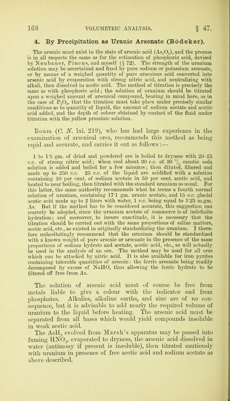 4. By Precipitation as Uranic Arsenate (Bodeker). The arsenic must exist in the state of arsenic acid (As205), and the process is in all respects the same as for the estimation of phosphoric acid, devised byNeubauer, Pincus, and myself (§ 72). The strength of the uranium solution may he ascertained and fixed by pure sodium or potassium arsenate, or by means of a weighed quantity of pure arsenious acid converted into arsenic acid by evaporation with strong nitric acid, and neutralizing with alkali, then dissolved in acetic acid. The method of titration is precisely the same as with phosphoric acid; the solution of uranium should he titrated upon a weighed amount of arsenical compound, hearing in mind here, as in the case of P205, that the titration must take place under precisely similar conditions as to quantity of liquid, the amount of sodium acetate and acetic acid added, and the depth of colour obtained by contact of the fluid under titration with the yellow prussiate solution. Bo am (C. Ar. lxi. 219), who has had large experience in the examination of arsenical ores, recommends this method as being- rapid and accurate, and carries it out as follows :— 1 to 1‘5 gm. of dried and powdered ore is boiled to dryness with 20-25 c.c. of strong nitric acid; when cool about 30 c.c. of 30 % caustic soda solution is added and boiled for a few minutes; then diluted, filtered and made up to 250 c.c. 25 c.c. of the liquid are acidified with a solution containing 10 per cent, of sodium acetate in 50 per cent, acetic acid, and heated to near boiling, then titrated with the standard uranium as usual. Por this latter, the same authority recommends what he,terms a fourth normal solution of uranium, containing 17‘1 gm. uranic acetate, and 15 c.c. glacial acetic acid made up to 2 liters with water, 1 c.c. being equal to T25 m.gm. As. But if the method has to be considered accurate, this suggestion can scarcely be adopted, since the uranium acetate of commerce is of indefinite hydration; and moreover, to insure exactitude, it is necessary that the titration should be carried out with the same proportions of saline matters, acetic acid, etc., as existed in originally standardizing the uranium. I there- fore unhesitatingly recommend that the uranium should be standardized with a known weight of pure arsenic or arsenate in the presence of the same proportions of sodium hydrate and acetate, acetic acid, etc., as will actually be used in the analysis of an ore. The method may be used for all ores which can be attacked by nitric acid. It is also available for iron pyrites containing tolerable quantities of arsenic: the ferric arsenate being readily decomposed by excess of NaHO, thus allowing the ferric hydrate to be filtered off free from As. The solution of arsenic acid must of course he free from metals liable to give a colour with the indicator and from phosphates. Alkalies, alkaline earths, and zinc are of no con- sequence, hut it is advisable to add nearly the required volume of uranium to the liquid before heating. The arsenic acid must be separated from all bases which would yield compounds insoluble in weak acetic acid. The AsH3 evolved from Marsh’s apparatus may be passed into fuming H.N03, evaporated to dryness, the arsenic acid dissolved in water (antimony if present is insoluble), then titrated cautiously with uranium in presence of free acetic acid and sodium acetate as above described.