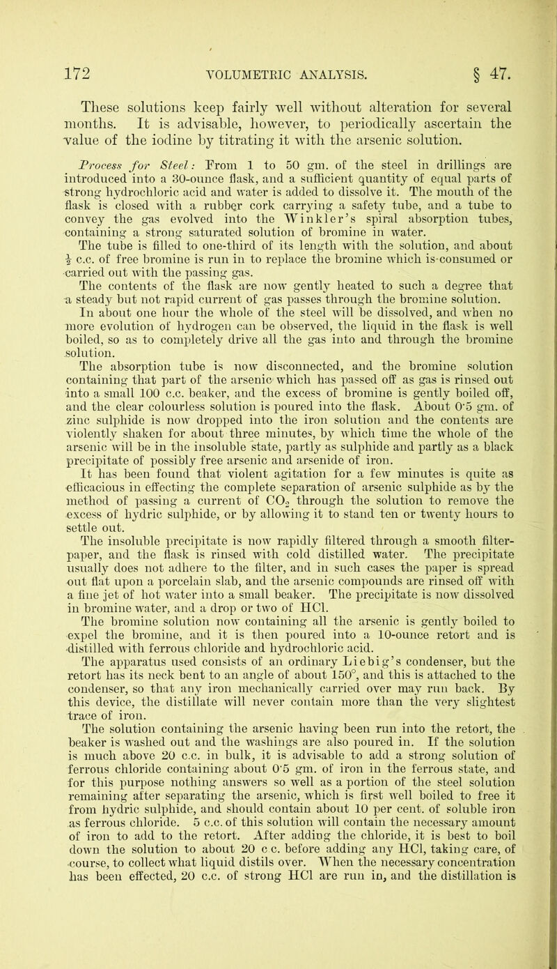 These solutions keep fairly well without alteration for several months. It is advisable, however, to periodically ascertain the value of the iodine by titrating it with the arsenic solution. Process for Steel: From 1 to 50 gm. of the steel in drillings are introduced into a 30-ounce flask, and a sufficient quantity of equal parts of strong hydrochloric acid and water is added to dissolve it. The mouth of the flask is closed with a rubber cork carrying a safety tube, and a tube to convey the gas evolved into the Winkler’s spiral absorption tubes, containing a strong saturated solution of bromine in water. The tube is filled to one-third of its length with the solution, and about \ c.c. of free bromine is run in to replace the bromine which is-consumed or •carried out with the passing gas. The contents of the flask are now gently heated to such a degree that -a steady but not rapid current of gas passes through the bromine solution. In about one hour the whole of the steel will be dissolved, and when no more evolution of hydrogen can be observed, the liquid in the flask is well boiled, so as to completely drive all the gas into and through the bromine .solution. The absorption tube is now disconnected, and the bromine solution containing that part of the arsenic which has passed off as gas is rinsed out into a small 100 c.c. beaker, and the excess of bromine is gently boiled off, and the clear colourless solution is poured into the flask. About O'5 gm. of zinc sulphide is now dropped into the iron solution and the contents are violently shaken for about three minutes, by wffiich time the whole of the arsenic will be in the insoluble state, partly as sulphide and partly as a black precipitate of possibly free arsenic and arsenide of iron. It has been found that violent agitation for a few minutes is quite as ■efficacious in effecting the complete separation of arsenic sulphide as by the method of passing a current of C02 through the solution to remove the excess of hydric sulphide, or by allowing it to stand ten or twenty hours to settle out. The insoluble precipitate is now rapidly filtered through a smooth filter- paper, and the flask is rinsed with cold distilled water. The precipitate usually does not adhere to the filter, and in such cases the paper is spread out flat upon a porcelain slab, and the arsenic compounds are rinsed off with a fine jet of hot water into a small beaker. The precipitate is now dissolved in bromine water, and a drop or two of HC1. The bromine solution now containing all the arsenic is gently boiled to •expel the bromine, and it is then poured into a 10-ounce retort and is •distilled with ferrous chloride and hydrochloric acid. The apparatus used consists of an ordinary Liebig’s condenser, but the retort has its neck bent to an angle of about 150°, and this is attached to the condenser, so that any iron mechanically carried over may run back. By this device, the distillate will never contain more than the very slightest trace of iron. The solution containing the arsenic having been run into the retort, the . beaker is washed out and the washings are also poured in. If the solution is much above 20 c.c. in bulk, it is advisable to add a strong solution of ferrous chloride containing about 05 gm. of iron in the ferrous state, and for this purpose nothing answers so well as a portion of the steel solution remaining after separating the arsenic, which is fiyst well boiled to free it from hydric sulphide, and should contain about 10 per cent, of soluble iron as ferrous chloride. 5 c.c. of this solution will contain the necessary amount of iron to add to the retort. After adding the chloride, it is best to boil down the solution to about 20 c c. before adding any HC1, taking care, of •course, to collect what liquid distils over. When the necessary concentration has been effected, 20 c.c. of strong HC1 are run in, and the distillation is