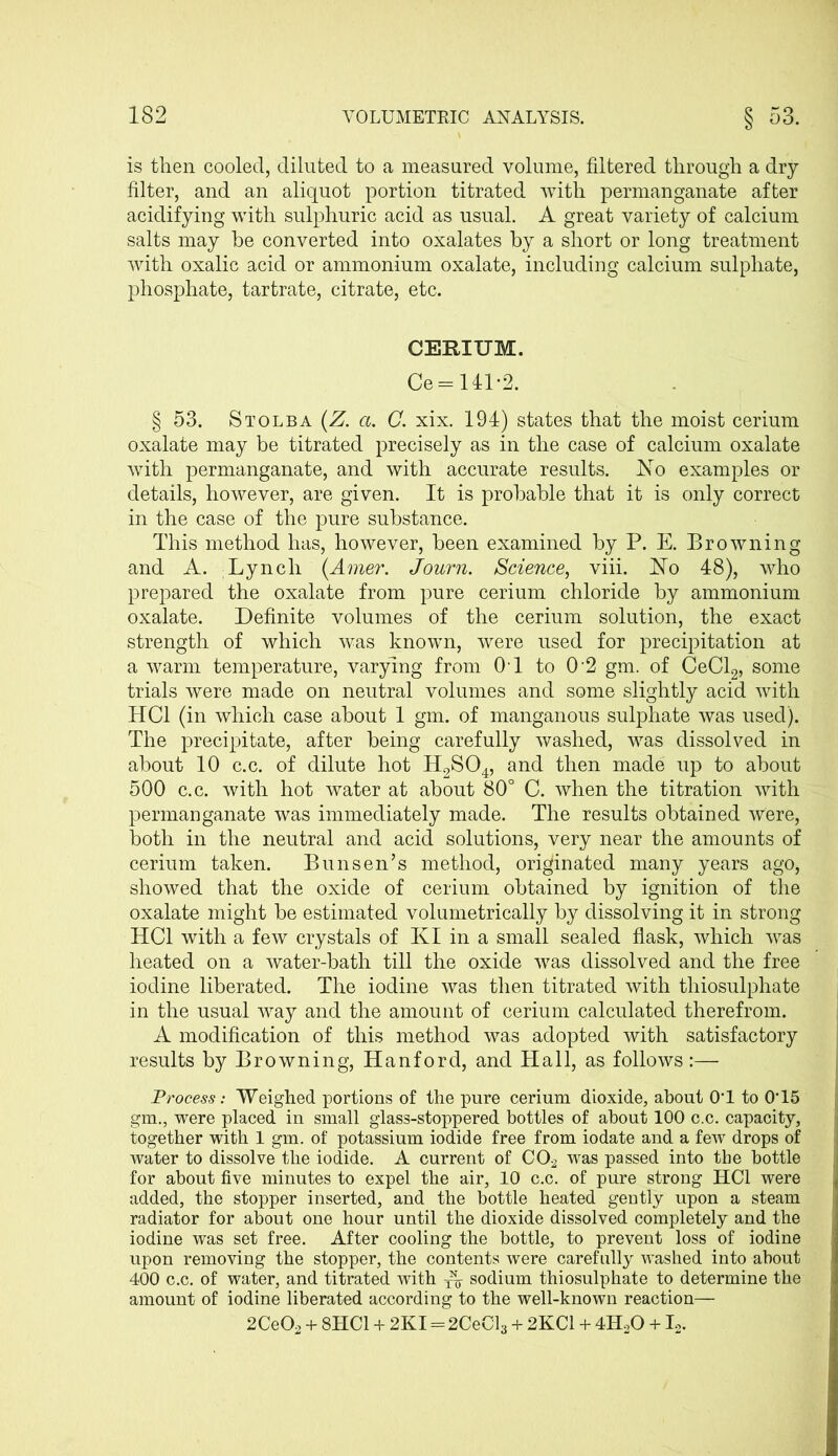 is then cooled, diluted to a measured volume, filtered through a dry filter, and an aliquot portion titrated with permanganate after acidifying with sulphuric acid as usual. A great variety of calcium salts may be converted into oxalates by a short or long treatment with oxalic acid or ammonium oxalate, including calcium sulphate, phosphate, tartrate, citrate, etc. CERIUM. Ce = 141-2. § 53. Stolba (Z. a. C. xix. 194) states that the moist cerium oxalate may be titrated precisely as in the case of calcium oxalate with permanganate, and with accurate results. Ho examples or details, however, are given. It is probable that it is only correct in the case of the pure substance. This method has, however, been examined by P. E. Browning and A. Lynch (Amer. Journ. Science, viii. Ho 48), who prepared the oxalate from pure cerium chloride by ammonium oxalate. Definite volumes of the cerium solution, the exact strength of which was known, were used for precipitation at a warm temperature, varying from OT to 0 2 gm. of CeCl2, some trials were made on neutral volumes and some slightly acid with HC1 (in which case about 1 gm. of manganous sulphate was used). The precipitate, after being carefully washed, was dissolved in about 10 c.c. of dilute hot H2S04, and then made up to about 500 c.c. with hot water at about 80° C. when the titration with permanganate was immediately made. The results obtained were, both in the neutral and acid solutions, very near the amounts of cerium taken. Bunsen’s method, originated many years ago, showed that the oxide of cerium obtained by ignition of the oxalate might be estimated volumetrically by dissolving it in strong HC1 with a few crystals of KI in a small sealed flask, which was heated on a water-bath till the oxide was dissolved and the free iodine liberated. The iodine was then titrated with thiosulphate in the usual way and the amount of cerium calculated therefrom. A modification of this method was adopted with satisfactory results by Browning, Hanford, and Hall, as follows:— Process: Weighed portions of the pure cerium dioxide, about 0‘1 to 0'15 gm., were placed in small glass-stoppered bottles of about 100 c.c. capacity, together with 1 gm. of potassium iodide free from iodate and a few drops of water to dissolve the iodide. A current of C02 was passed into the bottle for about five minutes to expel the air, 10 c.c. of pure strong HC1 were added, the stopper inserted, and the bottle heated gently upon a steam radiator for about one hour until the dioxide dissolved completely and the iodine was set free. After cooling the bottle, to prevent loss of iodine upon removing the stopper, the contents were carefully washed into about 400 c.c. of water, and titrated with ^ sodium thiosulphate to determine the amount of iodine liberated according to the well-known reaction— 2CeO, + 8HC1 + 2KI=2CeCL + 2KC1 + 4H.,0 + L.
