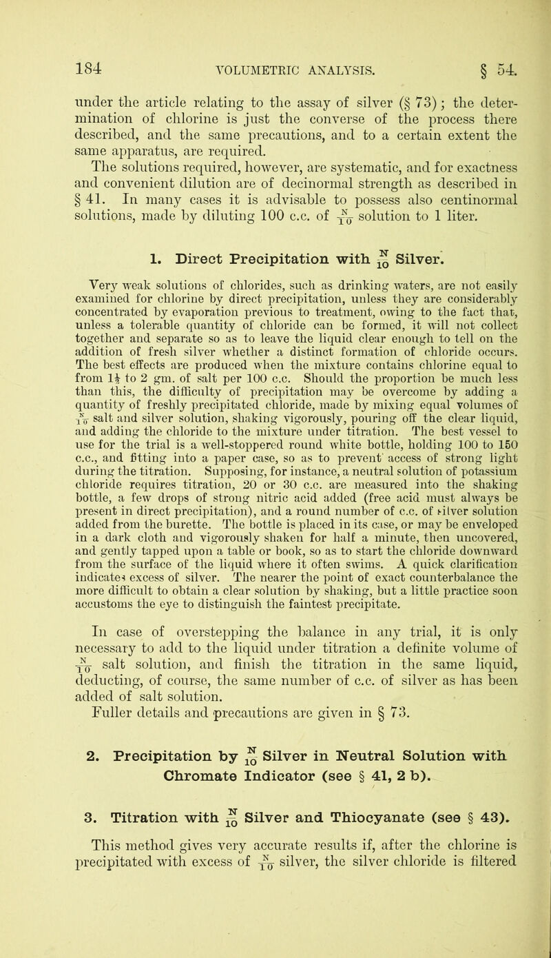 under the article relating to the assay of silver (§ 73); the deter- mination of chlorine is just the converse of the process there described, and the same precautions, and to a certain extent the same apparatus, are required. The solutions required, however, are systematic, and for exactness and convenient dilution are of decinormal strength as described in §41. In many cases it is advisable to possess also centinormal solutions, made by diluting 100 c.c. of solution to 1 liter. 1. Direct Precipitation with ^ Silver. Very weak solutions of chlorides, such as drinking waters, are not easily examined for chlorine by direct precipitation, unless they are considerably concentrated by evaporation previous to treatment, owing to the fact that, unless a tolerable quantity of chloride can be formed, it will not collect together and separate so as to leave the liquid clear enough to tell on the addition of fresh silver whether a distinct formation of chloride occurs. The best effects are produced when the mixture contains chlorine equal to from 1| to 2 gm. of salt per 100 c.c. Should the proportion be much less than this, the difficulty of precipitation may be overcome by adding a quantity of freshly precipitated chloride, made by mixing equal volumes of salt and silver solution, shaking vigorously, pouring off the clear liquid, and adding the chloride to the mixture under titration. The best vessel to use for the trial is a well-stoppered round white bottle, holding 100 to 150 c.c., and fitting into a paper case, so as to prevent' access of strong light during the titration. Supposing, for instance, a neutral solution of potassium chloride requires titration, 20 or 30 c.c. are measured into the shaking bottle, a few drops of strong nitric acid added (free acid must always be present in direct precipitation), and a round number of c.c. of silver solution added from the burette. The bottle is placed in its case, or may be enveloped in a dark cloth and vigorously shaken for half a minute, then uncovered, and gently tapped upon a table or book, so as to start the chloride downward from the surface of the liquid where it often swims. A quick clarification indicates excess of silver. The nearer the point of exact counterbalance the more difficult to obtain a clear solution by shaking, but a little practice soon accustoms the eye to distinguish the faintest precipitate. In case of overstepping the balance in any trial, it is only necessary to add to the liquid under titration a definite volume of ^ salt solution, and finish the titration in the same liquid, deducting, of course, the same number of c.c. of silver as has been added of salt solution. Fuller details and precautions are given in § 73. 2. Precipitation by ** Silver in Neutral Solution with Chromate Indicator (see § 41, 2 b). 3. Titration with ^ Silver and Thiocyanate (see § 43). This method gives very accurate results if, after the chlorine is precipitated with excess of silver, the silver chloride is filtered